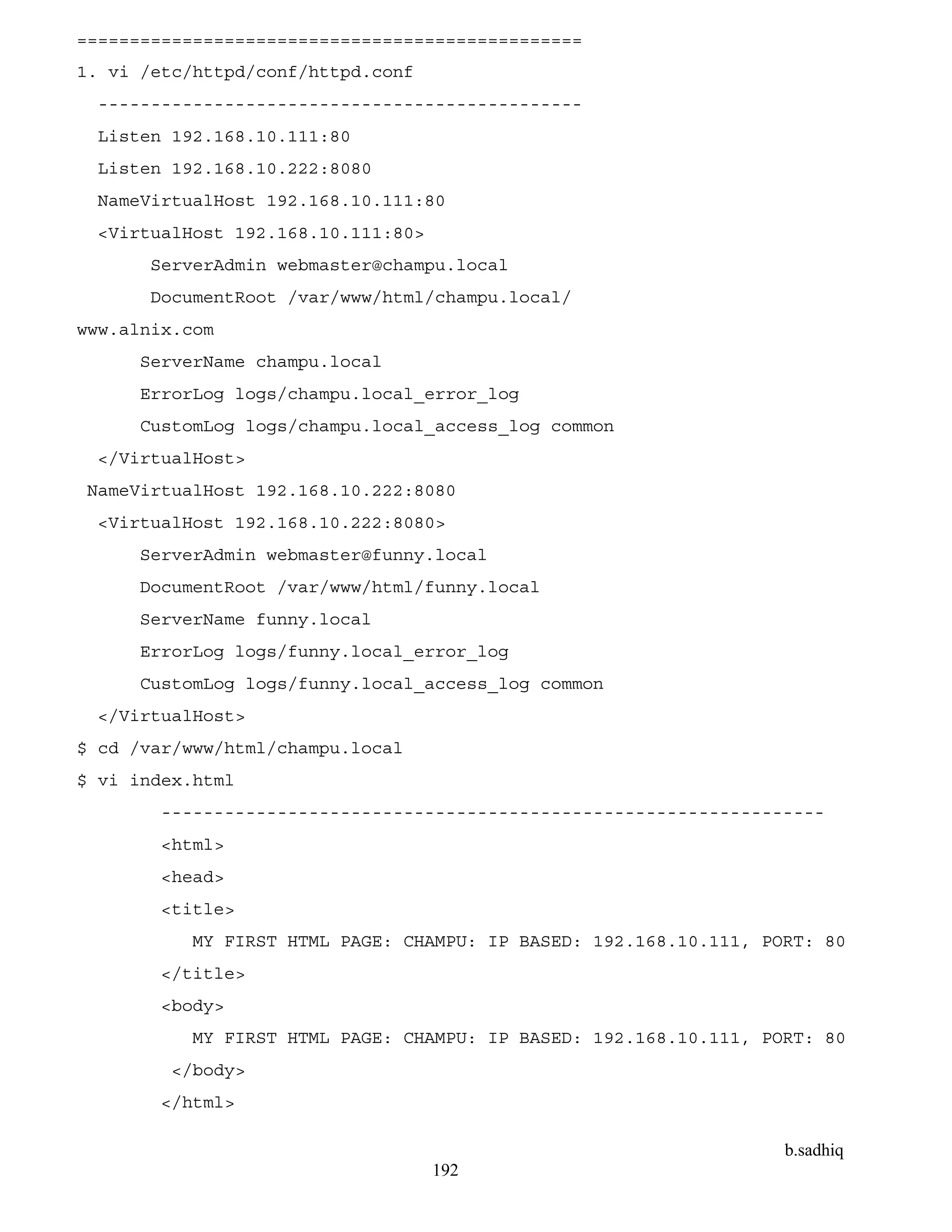 b.sadhiq
192
================================================
1. vi /etc/httpd/conf/httpd.conf
----------------------------------------------
Listen 192.168.10.111:80
Listen 192.168.10.222:8080
NameVirtualHost 192.168.10.111:80
<VirtualHost 192.168.10.111:80>
ServerAdmin webmaster@champu.local
DocumentRoot /var/www/html/champu.local/
www.alnix.com
ServerName champu.local
ErrorLog logs/champu.local_error_log
CustomLog logs/champu.local_access_log common
</VirtualHost>
NameVirtualHost 192.168.10.222:8080
<VirtualHost 192.168.10.222:8080>
ServerAdmin webmaster@funny.local
DocumentRoot /var/www/html/funny.local
ServerName funny.local
ErrorLog logs/funny.local_error_log
CustomLog logs/funny.local_access_log common
</VirtualHost>
$ cd /var/www/html/champu.local
$ vi index.html
---------------------------------------------------------------
<html>
<head>
<title>
MY FIRST HTML PAGE: CHAMPU: IP BASED: 192.168.10.111, PORT: 80
</title>
<body>
MY FIRST HTML PAGE: CHAMPU: IP BASED: 192.168.10.111, PORT: 80
</body>
</html>
 