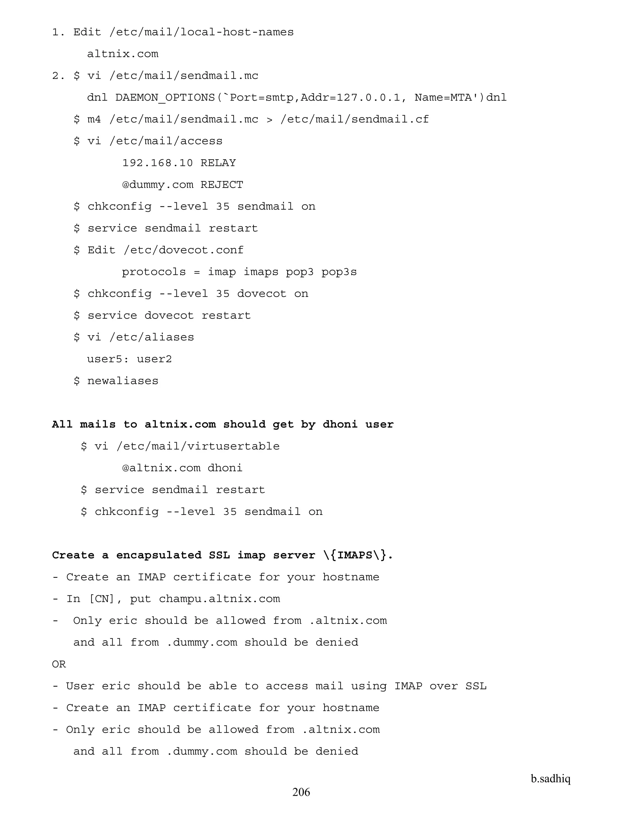b.sadhiq
206
1. Edit /etc/mail/local-host-names
altnix.com
2. $ vi /etc/mail/sendmail.mc
dnl DAEMON_OPTIONS(`Port=smtp,Addr=127.0.0.1, Name=MTA')dnl
$ m4 /etc/mail/sendmail.mc > /etc/mail/sendmail.cf
$ vi /etc/mail/access
192.168.10 RELAY
@dummy.com REJECT
$ chkconfig --level 35 sendmail on
$ service sendmail restart
$ Edit /etc/dovecot.conf
protocols = imap imaps pop3 pop3s
$ chkconfig --level 35 dovecot on
$ service dovecot restart
$ vi /etc/aliases
user5: user2
$ newaliases
All mails to altnix.com should get by dhoni user
$ vi /etc/mail/virtusertable
@altnix.com dhoni
$ service sendmail restart
$ chkconfig --level 35 sendmail on
Create a encapsulated SSL imap server {IMAPS}.
- Create an IMAP certificate for your hostname
- In [CN], put champu.altnix.com
- Only eric should be allowed from .altnix.com
and all from .dummy.com should be denied
OR
- User eric should be able to access mail using IMAP over SSL
- Create an IMAP certificate for your hostname
- Only eric should be allowed from .altnix.com
and all from .dummy.com should be denied
 