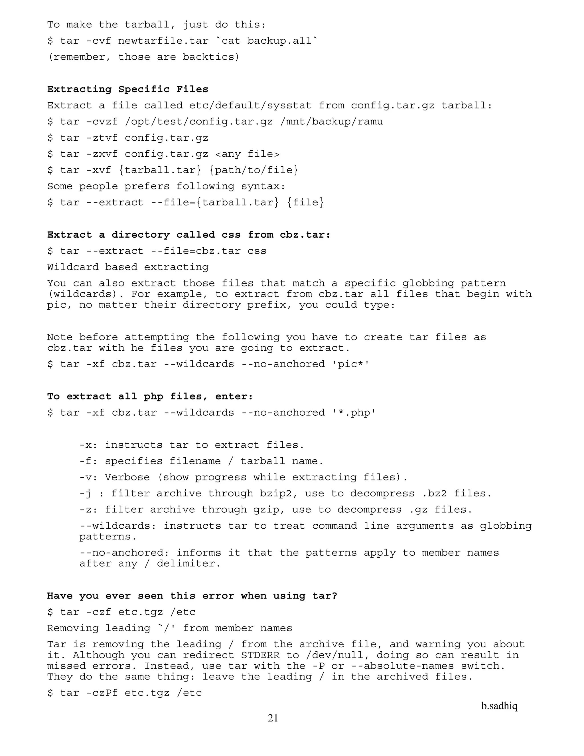 b.sadhiq
21
To make the tarball, just do this:
$ tar -cvf newtarfile.tar `cat backup.all`
(remember, those are backtics)
Extracting Specific Files
Extract a file called etc/default/sysstat from config.tar.gz tarball:
$ tar –cvzf /opt/test/config.tar.gz /mnt/backup/ramu
$ tar -ztvf config.tar.gz
$ tar -zxvf config.tar.gz <any file>
$ tar -xvf {tarball.tar} {path/to/file}
Some people prefers following syntax:
$ tar --extract --file={tarball.tar} {file}
Extract a directory called css from cbz.tar:
$ tar --extract --file=cbz.tar css
Wildcard based extracting
You can also extract those files that match a specific globbing pattern
(wildcards). For example, to extract from cbz.tar all files that begin with
pic, no matter their directory prefix, you could type:
Note before attempting the following you have to create tar files as
cbz.tar with he files you are going to extract.
$ tar -xf cbz.tar --wildcards --no-anchored 'pic*'
To extract all php files, enter:
$ tar -xf cbz.tar --wildcards --no-anchored '*.php'
-x: instructs tar to extract files.
-f: specifies filename / tarball name.
-v: Verbose (show progress while extracting files).
-j : filter archive through bzip2, use to decompress .bz2 files.
-z: filter archive through gzip, use to decompress .gz files.
--wildcards: instructs tar to treat command line arguments as globbing
patterns.
--no-anchored: informs it that the patterns apply to member names
after any / delimiter.
Have you ever seen this error when using tar?
$ tar -czf etc.tgz /etc
Removing leading `/' from member names
Tar is removing the leading / from the archive file, and warning you about
it. Although you can redirect STDERR to /dev/null, doing so can result in
missed errors. Instead, use tar with the -P or --absolute-names switch.
They do the same thing: leave the leading / in the archived files.
$ tar -czPf etc.tgz /etc
 