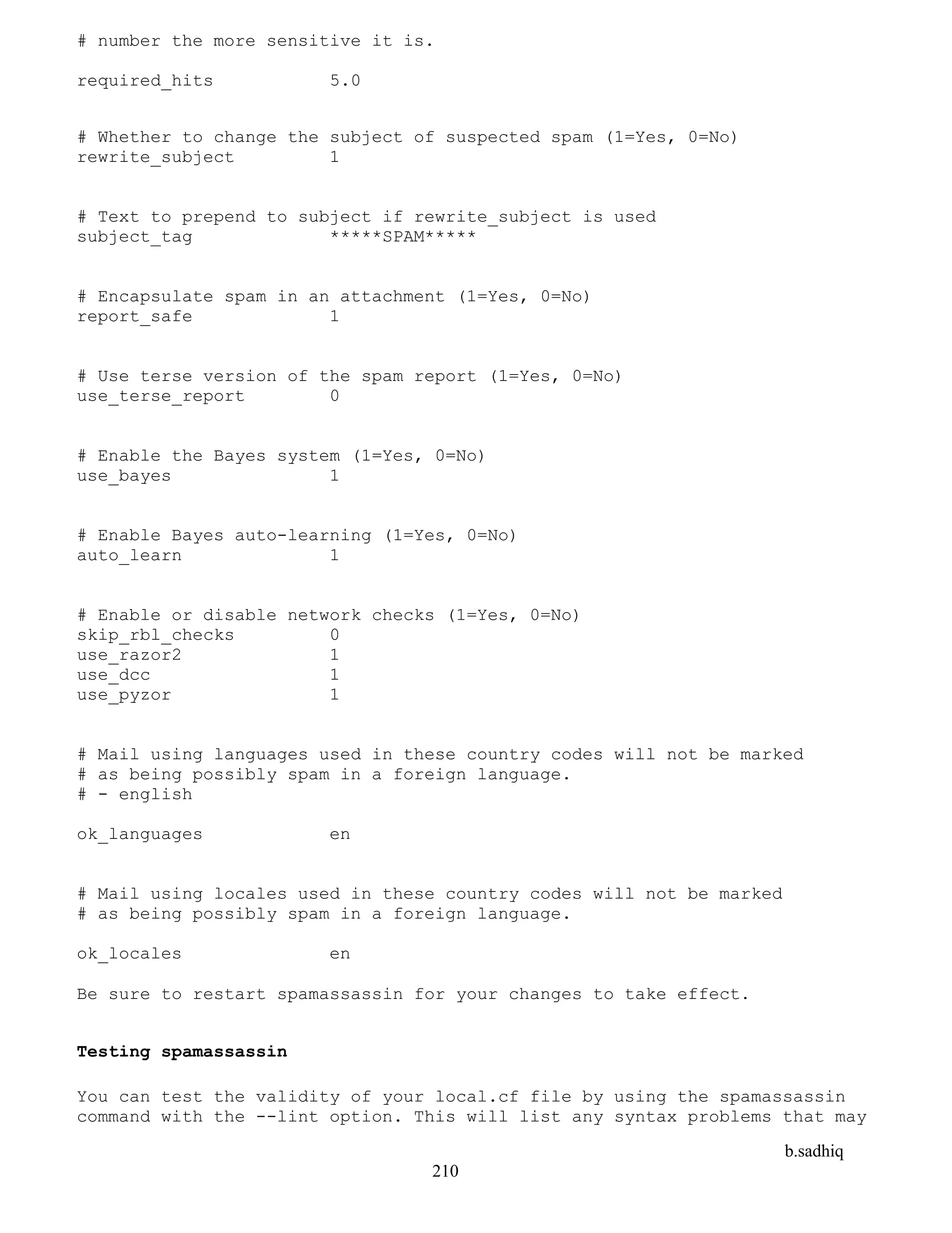 b.sadhiq
210
# number the more sensitive it is.
required_hits 5.0
# Whether to change the subject of suspected spam (1=Yes, 0=No)
rewrite_subject 1
# Text to prepend to subject if rewrite_subject is used
subject_tag *****SPAM*****
# Encapsulate spam in an attachment (1=Yes, 0=No)
report_safe 1
# Use terse version of the spam report (1=Yes, 0=No)
use_terse_report 0
# Enable the Bayes system (1=Yes, 0=No)
use_bayes 1
# Enable Bayes auto-learning (1=Yes, 0=No)
auto_learn 1
# Enable or disable network checks (1=Yes, 0=No)
skip_rbl_checks 0
use_razor2 1
use_dcc 1
use_pyzor 1
# Mail using languages used in these country codes will not be marked
# as being possibly spam in a foreign language.
# - english
ok_languages en
# Mail using locales used in these country codes will not be marked
# as being possibly spam in a foreign language.
ok_locales en
Be sure to restart spamassassin for your changes to take effect.
Testing spamassassin
You can test the validity of your local.cf file by using the spamassassin
command with the --lint option. This will list any syntax problems that may
 