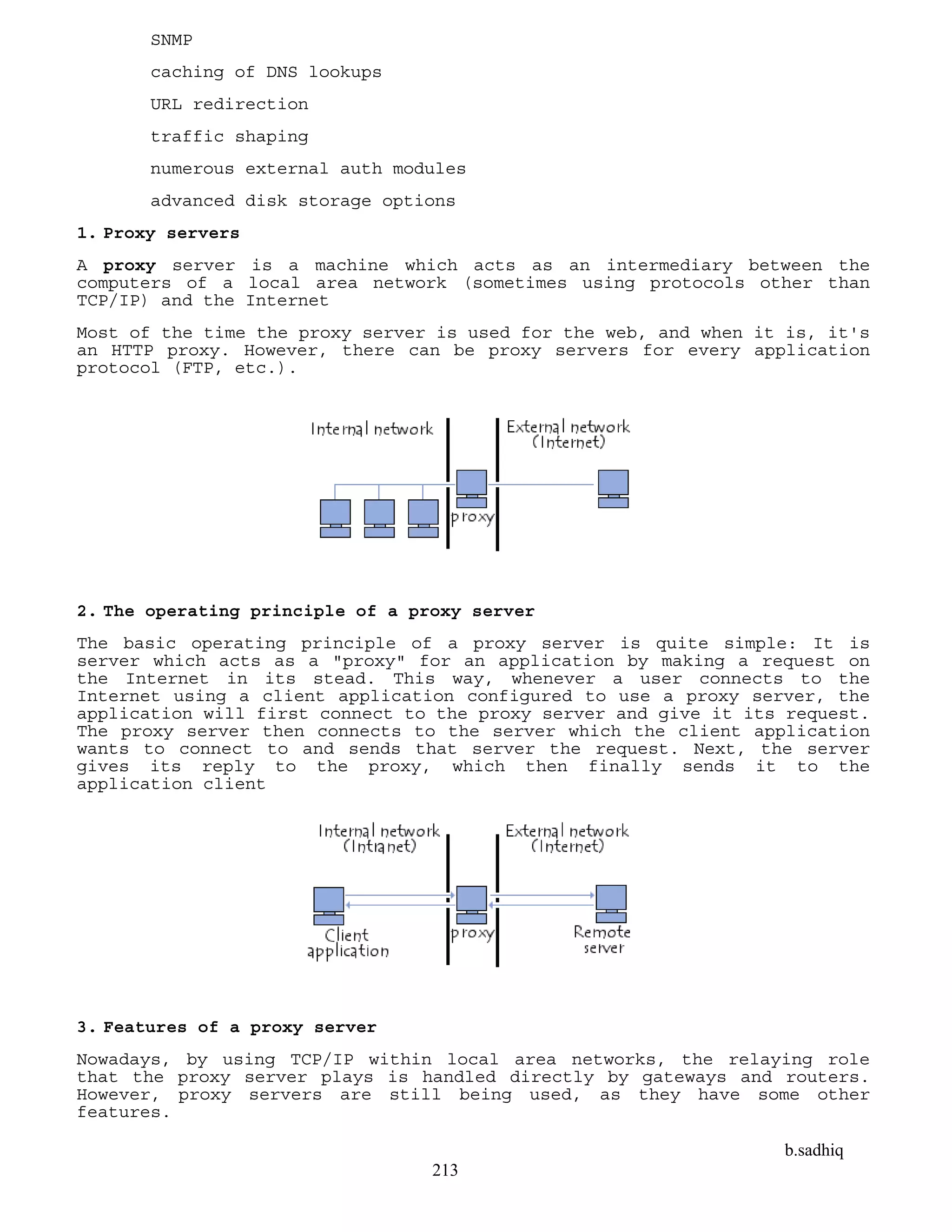 b.sadhiq
213
SNMP
caching of DNS lookups
URL redirection
traffic shaping
numerous external auth modules
advanced disk storage options
1. Proxy servers
A proxy server is a machine which acts as an intermediary between the
computers of a local area network (sometimes using protocols other than
TCP/IP) and the Internet
Most of the time the proxy server is used for the web, and when it is, it's
an HTTP proxy. However, there can be proxy servers for every application
protocol (FTP, etc.).
2. The operating principle of a proxy server
The basic operating principle of a proxy server is quite simple: It is
server which acts as a "proxy" for an application by making a request on
the Internet in its stead. This way, whenever a user connects to the
Internet using a client application configured to use a proxy server, the
application will first connect to the proxy server and give it its request.
The proxy server then connects to the server which the client application
wants to connect to and sends that server the request. Next, the server
gives its reply to the proxy, which then finally sends it to the
application client
3. Features of a proxy server
Nowadays, by using TCP/IP within local area networks, the relaying role
that the proxy server plays is handled directly by gateways and routers.
However, proxy servers are still being used, as they have some other
features.
 