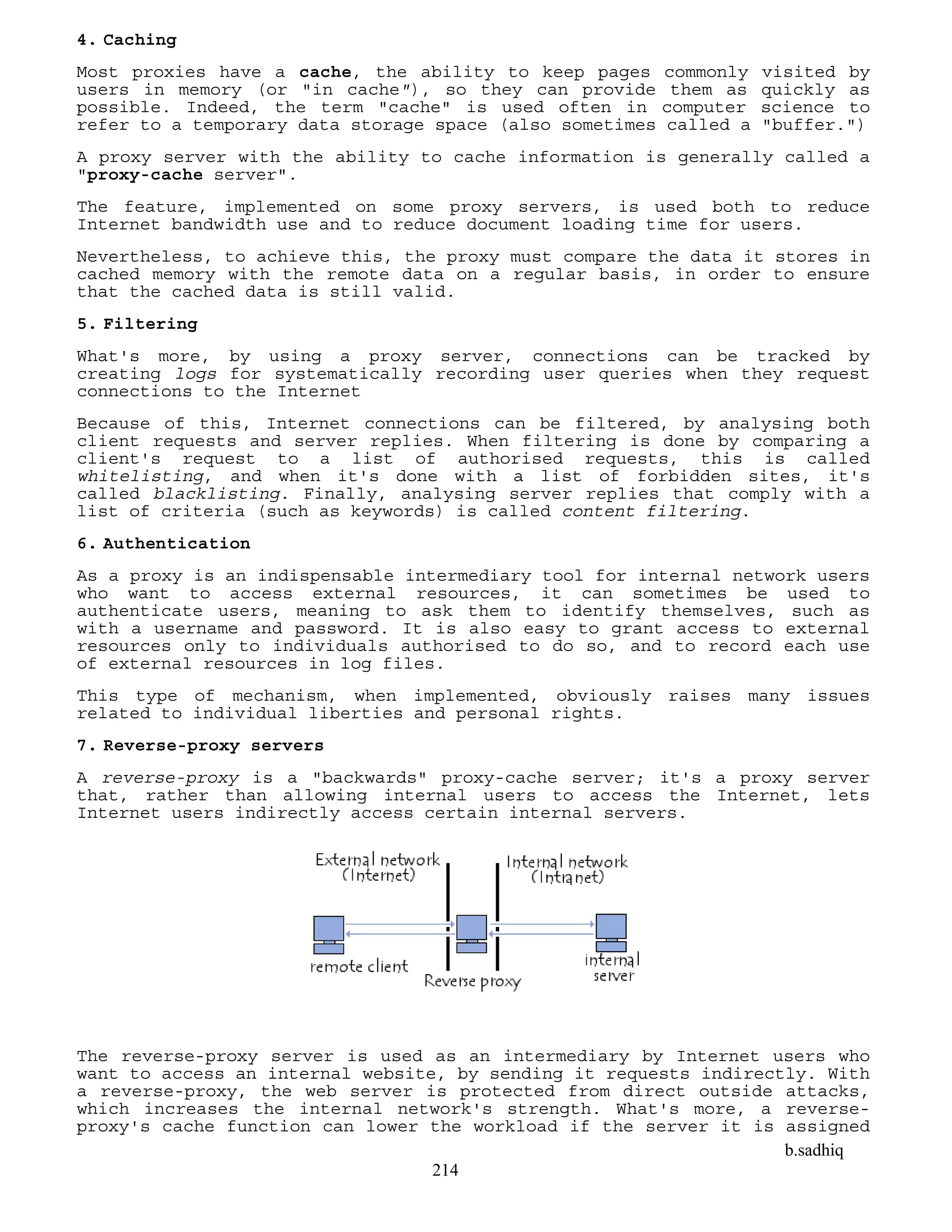 b.sadhiq
214
4. Caching
Most proxies have a cache, the ability to keep pages commonly visited by
users in memory (or "in cache"), so they can provide them as quickly as
possible. Indeed, the term "cache" is used often in computer science to
refer to a temporary data storage space (also sometimes called a "buffer.")
A proxy server with the ability to cache information is generally called a
"proxy-cache server".
The feature, implemented on some proxy servers, is used both to reduce
Internet bandwidth use and to reduce document loading time for users.
Nevertheless, to achieve this, the proxy must compare the data it stores in
cached memory with the remote data on a regular basis, in order to ensure
that the cached data is still valid.
5. Filtering
What's more, by using a proxy server, connections can be tracked by
creating logs for systematically recording user queries when they request
connections to the Internet
Because of this, Internet connections can be filtered, by analysing both
client requests and server replies. When filtering is done by comparing a
client's request to a list of authorised requests, this is called
whitelisting, and when it's done with a list of forbidden sites, it's
called blacklisting. Finally, analysing server replies that comply with a
list of criteria (such as keywords) is called content filtering.
6. Authentication
As a proxy is an indispensable intermediary tool for internal network users
who want to access external resources, it can sometimes be used to
authenticate users, meaning to ask them to identify themselves, such as
with a username and password. It is also easy to grant access to external
resources only to individuals authorised to do so, and to record each use
of external resources in log files.
This type of mechanism, when implemented, obviously raises many issues
related to individual liberties and personal rights.
7. Reverse-proxy servers
A reverse-proxy is a "backwards" proxy-cache server; it's a proxy server
that, rather than allowing internal users to access the Internet, lets
Internet users indirectly access certain internal servers.
The reverse-proxy server is used as an intermediary by Internet users who
want to access an internal website, by sending it requests indirectly. With
a reverse-proxy, the web server is protected from direct outside attacks,
which increases the internal network's strength. What's more, a reverse-
proxy's cache function can lower the workload if the server it is assigned
 