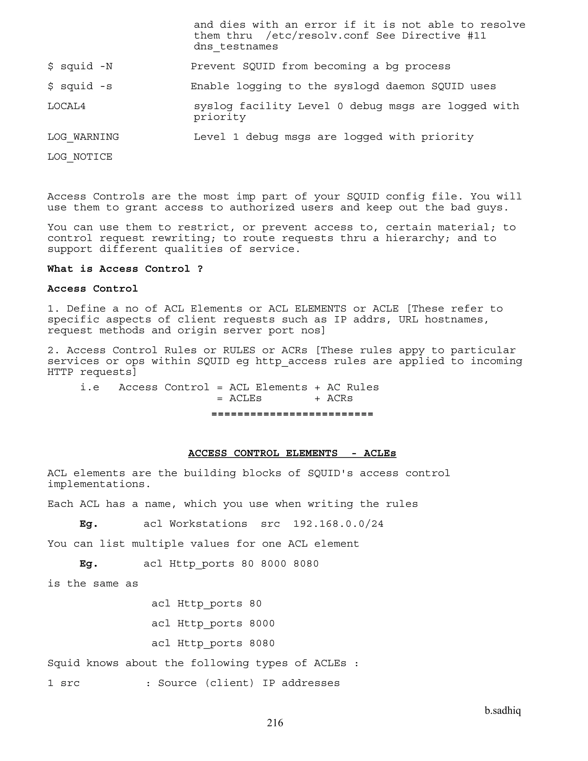 b.sadhiq
216
and dies with an error if it is not able to resolve
them thru /etc/resolv.conf See Directive #11
dns_testnames
$ squid -N Prevent SQUID from becoming a bg process
$ squid -s Enable logging to the syslogd daemon SQUID uses
LOCAL4 syslog facility Level 0 debug msgs are logged with
priority
LOG_WARNING Level 1 debug msgs are logged with priority
LOG_NOTICE
Access Controls are the most imp part of your SQUID config file. You will
use them to grant access to authorized users and keep out the bad guys.
You can use them to restrict, or prevent access to, certain material; to
control request rewriting; to route requests thru a hierarchy; and to
support different qualities of service.
What is Access Control ?
Access Control
1. Define a no of ACL Elements or ACL ELEMENTS or ACLE [These refer to
specific aspects of client requests such as IP addrs, URL hostnames,
request methods and origin server port nos]
2. Access Control Rules or RULES or ACRs [These rules appy to particular
services or ops within SQUID eg http_access rules are applied to incoming
HTTP requests]
i.e Access Control = ACL Elements + AC Rules
= ACLEs + ACRs
=========================
ACCESS CONTROL ELEMENTS - ACLEs
ACL elements are the building blocks of SQUID's access control
implementations.
Each ACL has a name, which you use when writing the rules
Eg. acl Workstations src 192.168.0.0/24
You can list multiple values for one ACL element
Eg. acl Http_ports 80 8000 8080
is the same as
acl Http_ports 80
acl Http_ports 8000
acl Http_ports 8080
Squid knows about the following types of ACLEs :
1 src : Source (client) IP addresses
 