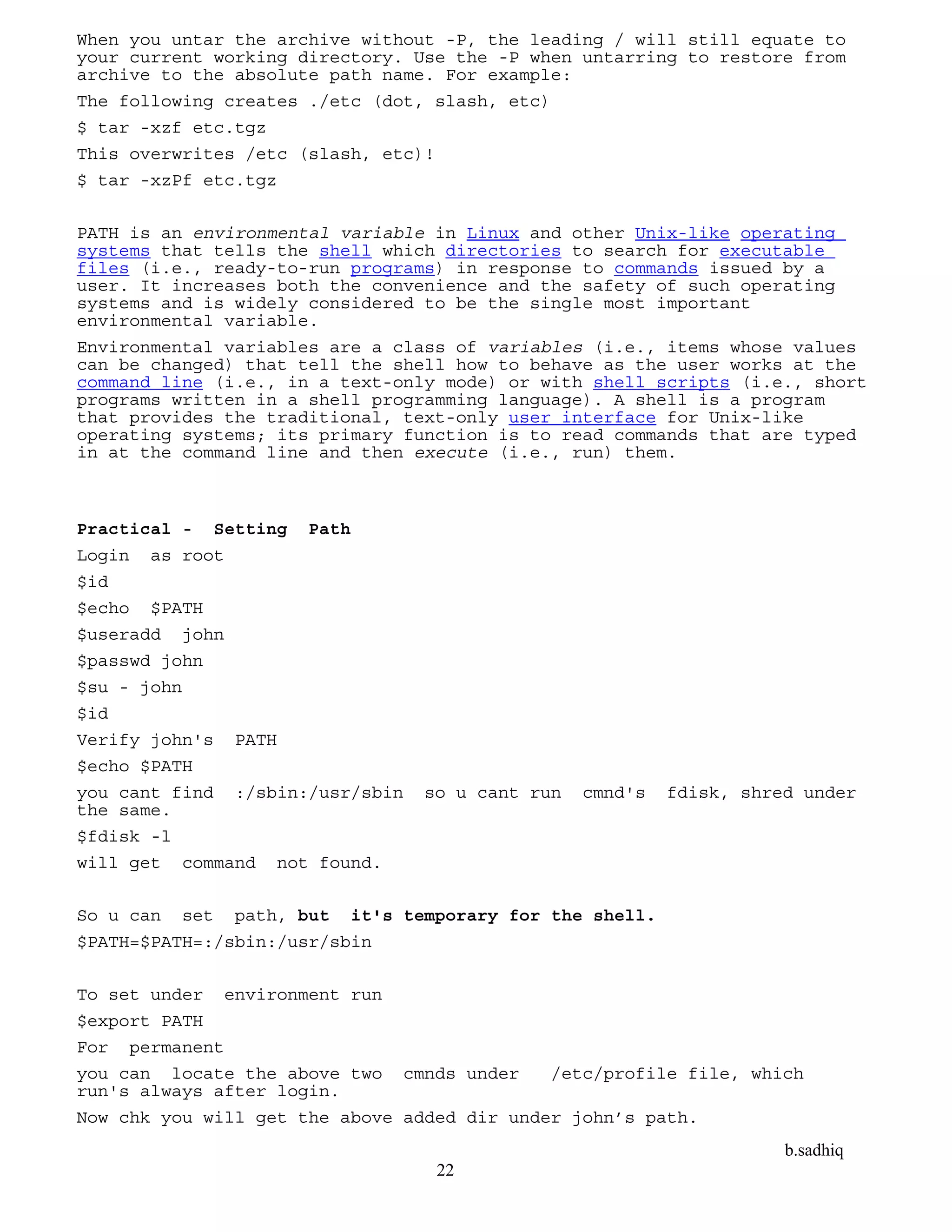 b.sadhiq
22
When you untar the archive without -P, the leading / will still equate to
your current working directory. Use the -P when untarring to restore from
archive to the absolute path name. For example:
The following creates ./etc (dot, slash, etc)
$ tar -xzf etc.tgz
This overwrites /etc (slash, etc)!
$ tar -xzPf etc.tgz
PATH is an environmental variable in Linux and other Unix-like operating
systems that tells the shell which directories to search for executable
files (i.e., ready-to-run programs) in response to commands issued by a
user. It increases both the convenience and the safety of such operating
systems and is widely considered to be the single most important
environmental variable.
Environmental variables are a class of variables (i.e., items whose values
can be changed) that tell the shell how to behave as the user works at the
command line (i.e., in a text-only mode) or with shell scripts (i.e., short
programs written in a shell programming language). A shell is a program
that provides the traditional, text-only user interface for Unix-like
operating systems; its primary function is to read commands that are typed
in at the command line and then execute (i.e., run) them.
Practical - Setting Path
Login as root
$id
$echo $PATH
$useradd john
$passwd john
$su - john
$id
Verify john's PATH
$echo $PATH
you cant find :/sbin:/usr/sbin so u cant run cmnd's fdisk, shred under
the same.
$fdisk -l
will get command not found.
So u can set path, but it's temporary for the shell.
$PATH=$PATH=:/sbin:/usr/sbin
To set under environment run
$export PATH
For permanent
you can locate the above two cmnds under /etc/profile file, which
run's always after login.
Now chk you will get the above added dir under john’s path.
 