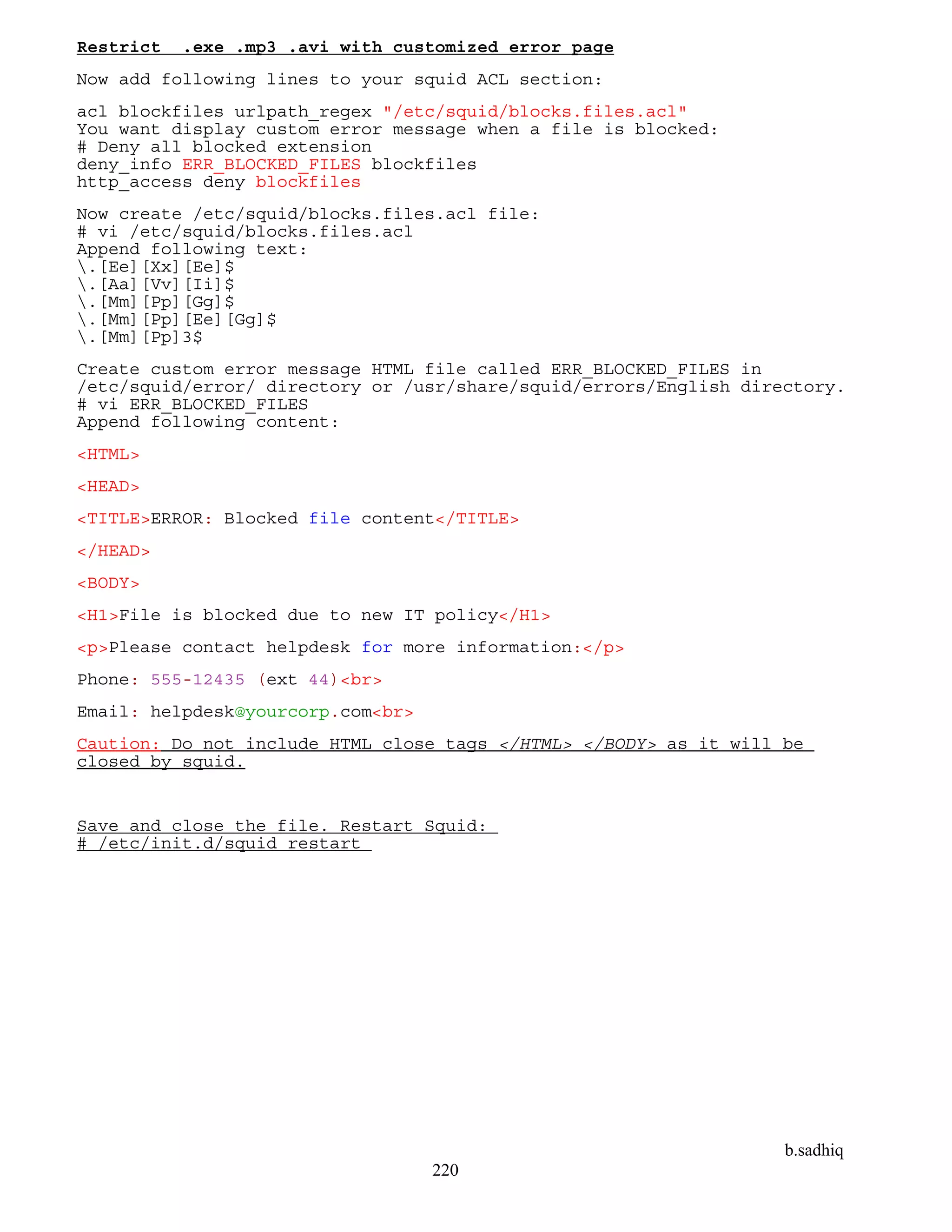 b.sadhiq
220
Restrict .exe .mp3 .avi with customized error page
Now add following lines to your squid ACL section:
acl blockfiles urlpath_regex "/etc/squid/blocks.files.acl"
You want display custom error message when a file is blocked:
# Deny all blocked extension
deny_info ERR_BLOCKED_FILES blockfiles
http_access deny blockfiles
Now create /etc/squid/blocks.files.acl file:
# vi /etc/squid/blocks.files.acl
Append following text:
.[Ee][Xx][Ee]$
.[Aa][Vv][Ii]$
.[Mm][Pp][Gg]$
.[Mm][Pp][Ee][Gg]$
.[Mm][Pp]3$
Create custom error message HTML file called ERR_BLOCKED_FILES in
/etc/squid/error/ directory or /usr/share/squid/errors/English directory.
# vi ERR_BLOCKED_FILES
Append following content:
<HTML>
<HEAD>
<TITLE>ERROR: Blocked file content</TITLE>
</HEAD>
<BODY>
<H1>File is blocked due to new IT policy</H1>
<p>Please contact helpdesk for more information:</p>
Phone: 555-12435 (ext 44)<br>
Email: helpdesk@yourcorp.com<br>
Caution: Do not include HTML close tags </HTML> </BODY> as it will be
closed by squid.
Save and close the file. Restart Squid:
# /etc/init.d/squid restart
 
