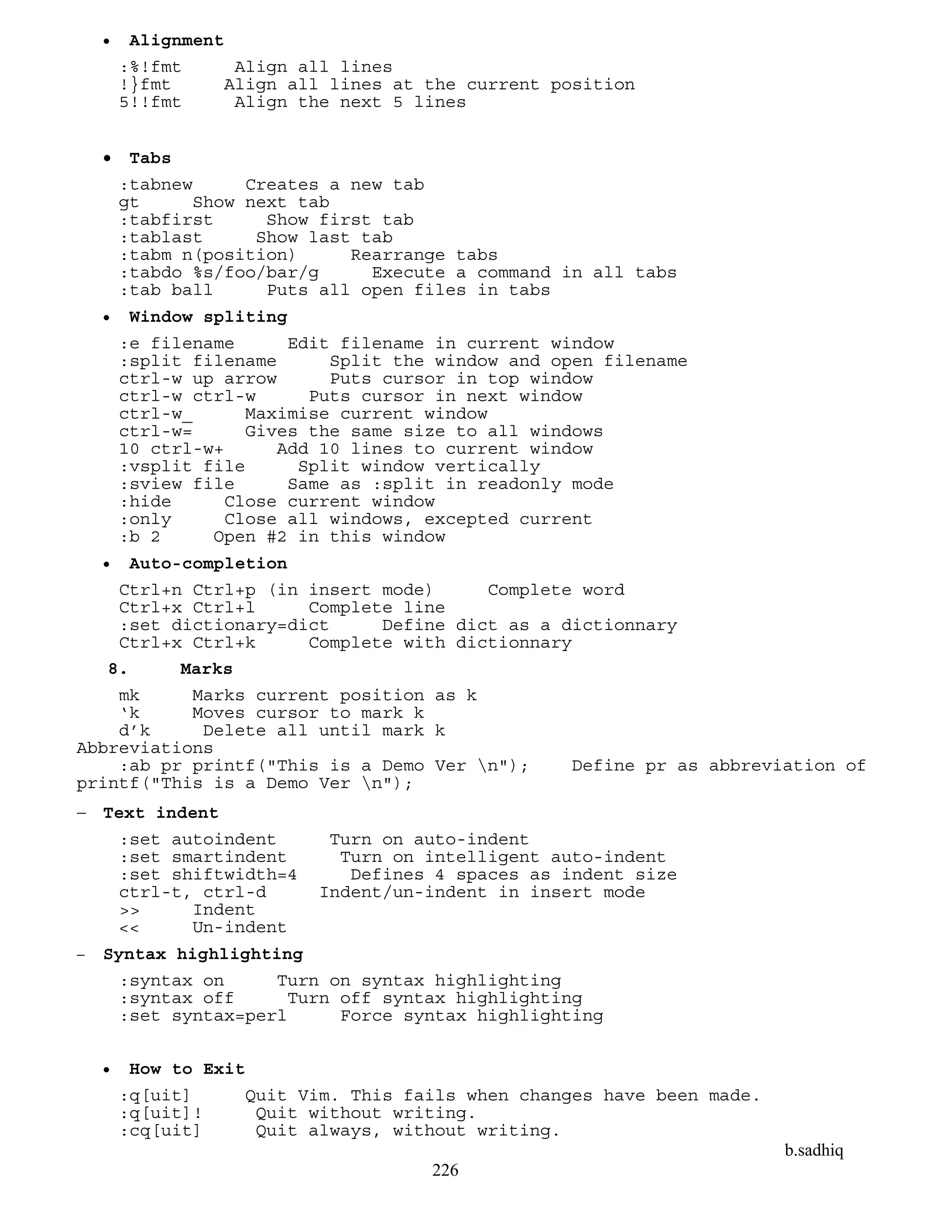 b.sadhiq
226
 Alignment
:%!fmt Align all lines
!}fmt Align all lines at the current position
5!!fmt Align the next 5 lines
 Tabs
:tabnew Creates a new tab
gt Show next tab
:tabfirst Show first tab
:tablast Show last tab
:tabm n(position) Rearrange tabs
:tabdo %s/foo/bar/g Execute a command in all tabs
:tab ball Puts all open files in tabs
 Window spliting
:e filename Edit filename in current window
:split filename Split the window and open filename
ctrl-w up arrow Puts cursor in top window
ctrl-w ctrl-w Puts cursor in next window
ctrl-w_ Maximise current window
ctrl-w= Gives the same size to all windows
10 ctrl-w+ Add 10 lines to current window
:vsplit file Split window vertically
:sview file Same as :split in readonly mode
:hide Close current window
:only Close all windows, excepted current
:b 2 Open #2 in this window
 Auto-completion
Ctrl+n Ctrl+p (in insert mode) Complete word
Ctrl+x Ctrl+l Complete line
:set dictionary=dict Define dict as a dictionnary
Ctrl+x Ctrl+k Complete with dictionnary
8. Marks
mk Marks current position as k
‘k Moves cursor to mark k
d’k Delete all until mark k
Abbreviations
:ab pr printf("This is a Demo Ver n"); Define pr as abbreviation of
printf("This is a Demo Ver n");
 Text indent
:set autoindent Turn on auto-indent
:set smartindent Turn on intelligent auto-indent
:set shiftwidth=4 Defines 4 spaces as indent size
ctrl-t, ctrl-d Indent/un-indent in insert mode
>> Indent
<< Un-indent
 Syntax highlighting
:syntax on Turn on syntax highlighting
:syntax off Turn off syntax highlighting
:set syntax=perl Force syntax highlighting
 How to Exit
:q[uit] Quit Vim. This fails when changes have been made.
:q[uit]! Quit without writing.
:cq[uit] Quit always, without writing.
 