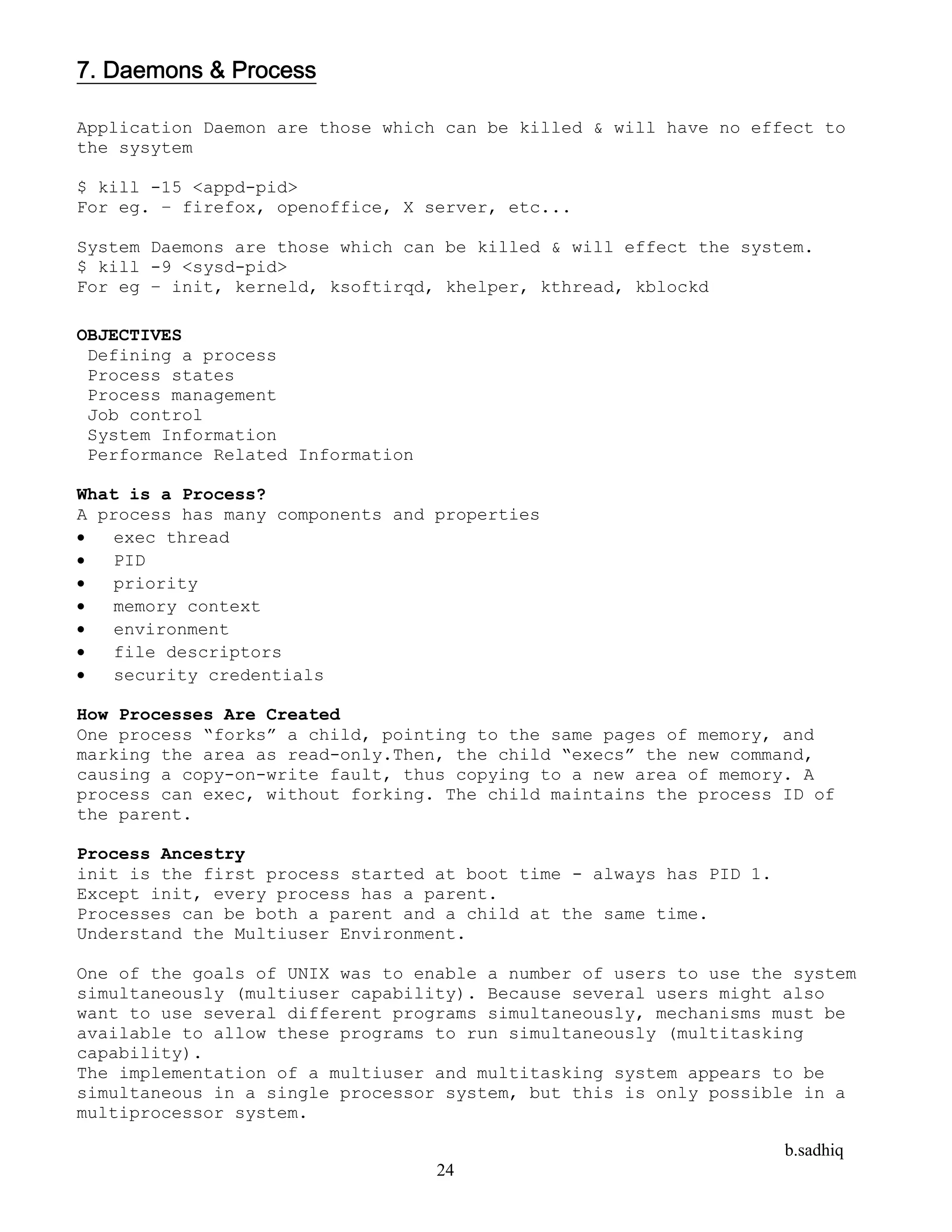 b.sadhiq
24
7. Daemons & Process
Application Daemon are those which can be killed & will have no effect to
the sysytem
$ kill -15 <appd-pid>
For eg. – firefox, openoffice, X server, etc...
System Daemons are those which can be killed & will effect the system.
$ kill -9 <sysd-pid>
For eg – init, kerneld, ksoftirqd, khelper, kthread, kblockd
OBJECTIVES
Defining a process
Process states
Process management
Job control
System Information
Performance Related Information
What is a Process?
A process has many components and properties
 exec thread
 PID
 priority
 memory context
 environment
 file descriptors
 security credentials
How Processes Are Created
One process “forks” a child, pointing to the same pages of memory, and
marking the area as read-only.Then, the child “execs” the new command,
causing a copy-on-write fault, thus copying to a new area of memory. A
process can exec, without forking. The child maintains the process ID of
the parent.
Process Ancestry
init is the first process started at boot time - always has PID 1.
Except init, every process has a parent.
Processes can be both a parent and a child at the same time.
Understand the Multiuser Environment.
One of the goals of UNIX was to enable a number of users to use the system
simultaneously (multiuser capability). Because several users might also
want to use several different programs simultaneously, mechanisms must be
available to allow these programs to run simultaneously (multitasking
capability).
The implementation of a multiuser and multitasking system appears to be
simultaneous in a single processor system, but this is only possible in a
multiprocessor system.
 