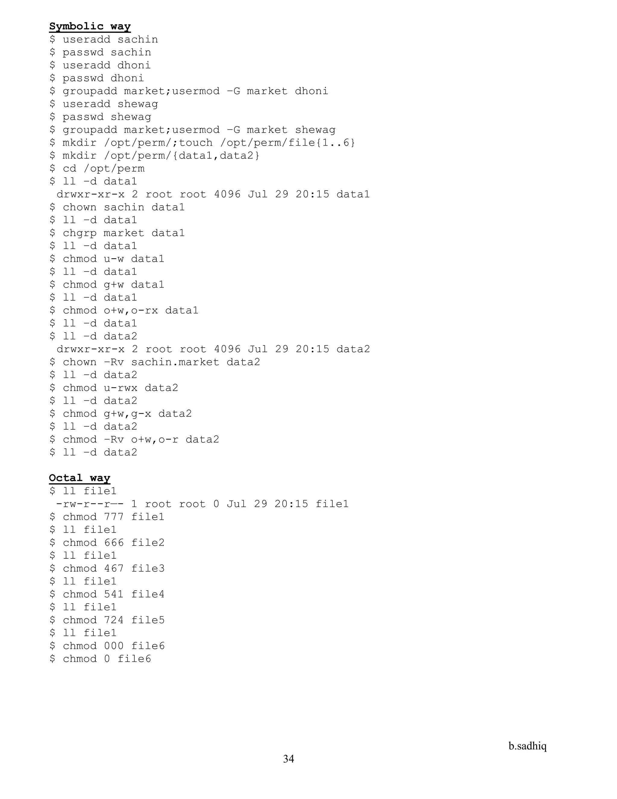 b.sadhiq
34
Symbolic way
$ useradd sachin
$ passwd sachin
$ useradd dhoni
$ passwd dhoni
$ groupadd market;usermod –G market dhoni
$ useradd shewag
$ passwd shewag
$ groupadd market;usermod –G market shewag
$ mkdir /opt/perm/;touch /opt/perm/file{1..6}
$ mkdir /opt/perm/{data1,data2}
$ cd /opt/perm
$ ll –d data1
drwxr-xr-x 2 root root 4096 Jul 29 20:15 data1
$ chown sachin data1
$ ll –d data1
$ chgrp market data1
$ ll –d data1
$ chmod u-w data1
$ ll –d data1
$ chmod g+w data1
$ ll –d data1
$ chmod o+w,o-rx data1
$ ll –d data1
$ ll –d data2
drwxr-xr-x 2 root root 4096 Jul 29 20:15 data2
$ chown –Rv sachin.market data2
$ ll –d data2
$ chmod u-rwx data2
$ ll –d data2
$ chmod g+w,g-x data2
$ ll –d data2
$ chmod –Rv o+w,o-r data2
$ ll –d data2
Octal way
$ ll file1
-rw-r--r—- 1 root root 0 Jul 29 20:15 file1
$ chmod 777 file1
$ ll file1
$ chmod 666 file2
$ ll file1
$ chmod 467 file3
$ ll file1
$ chmod 541 file4
$ ll file1
$ chmod 724 file5
$ ll file1
$ chmod 000 file6
$ chmod 0 file6
 