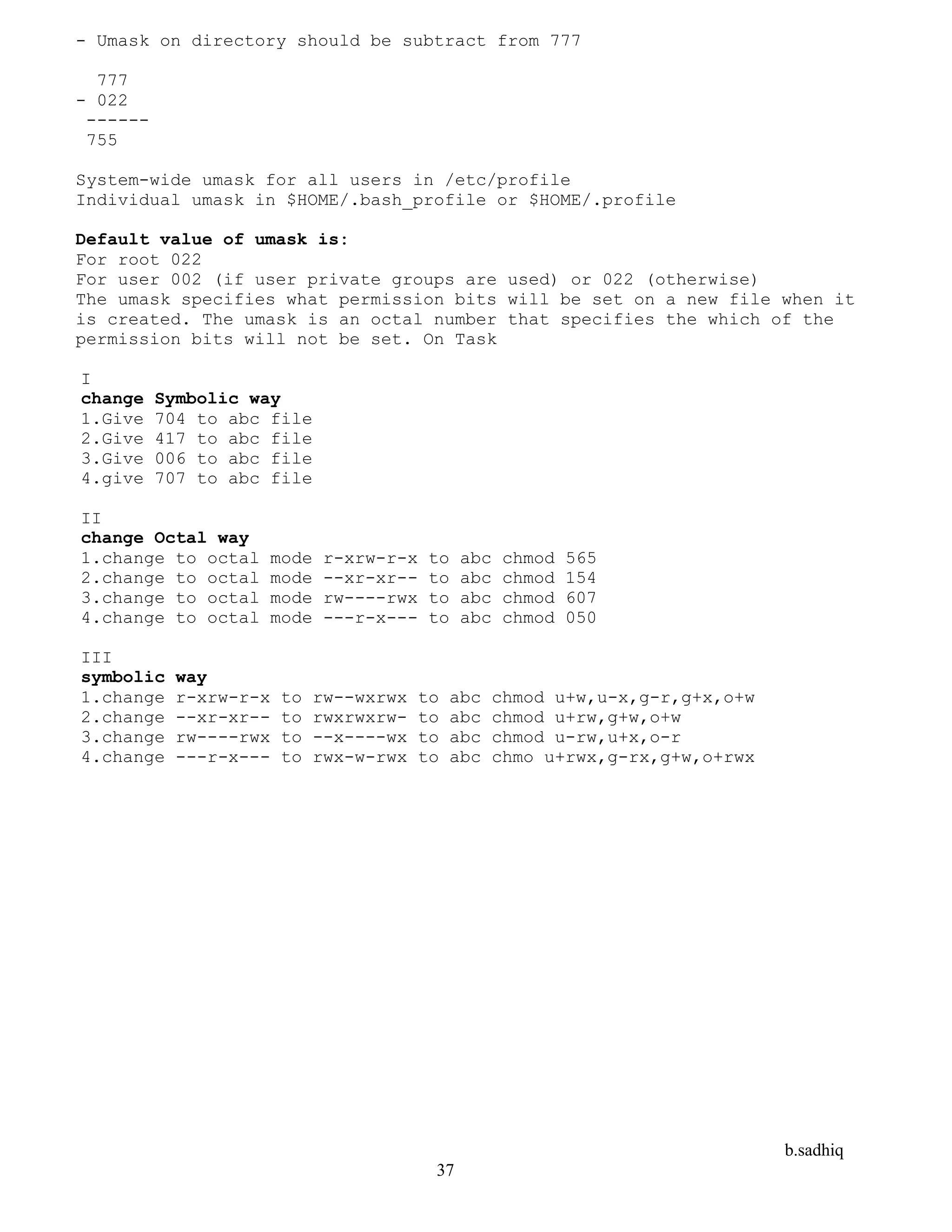 b.sadhiq
37
- Umask on directory should be subtract from 777
777
- 022
------
755
System-wide umask for all users in /etc/profile
Individual umask in $HOME/.bash_profile or $HOME/.profile
Default value of umask is:
For root 022
For user 002 (if user private groups are used) or 022 (otherwise)
The umask specifies what permission bits will be set on a new file when it
is created. The umask is an octal number that specifies the which of the
permission bits will not be set. On Task
I
change Symbolic way
1.Give 704 to abc file
2.Give 417 to abc file
3.Give 006 to abc file
4.give 707 to abc file
II
change Octal way
1.change to octal mode r-xrw-r-x to abc chmod 565
2.change to octal mode --xr-xr-- to abc chmod 154
3.change to octal mode rw----rwx to abc chmod 607
4.change to octal mode ---r-x--- to abc chmod 050
III
symbolic way
1.change r-xrw-r-x to rw--wxrwx to abc chmod u+w,u-x,g-r,g+x,o+w
2.change --xr-xr-- to rwxrwxrw- to abc chmod u+rw,g+w,o+w
3.change rw----rwx to --x----wx to abc chmod u-rw,u+x,o-r
4.change ---r-x--- to rwx-w-rwx to abc chmo u+rwx,g-rx,g+w,o+rwx
 