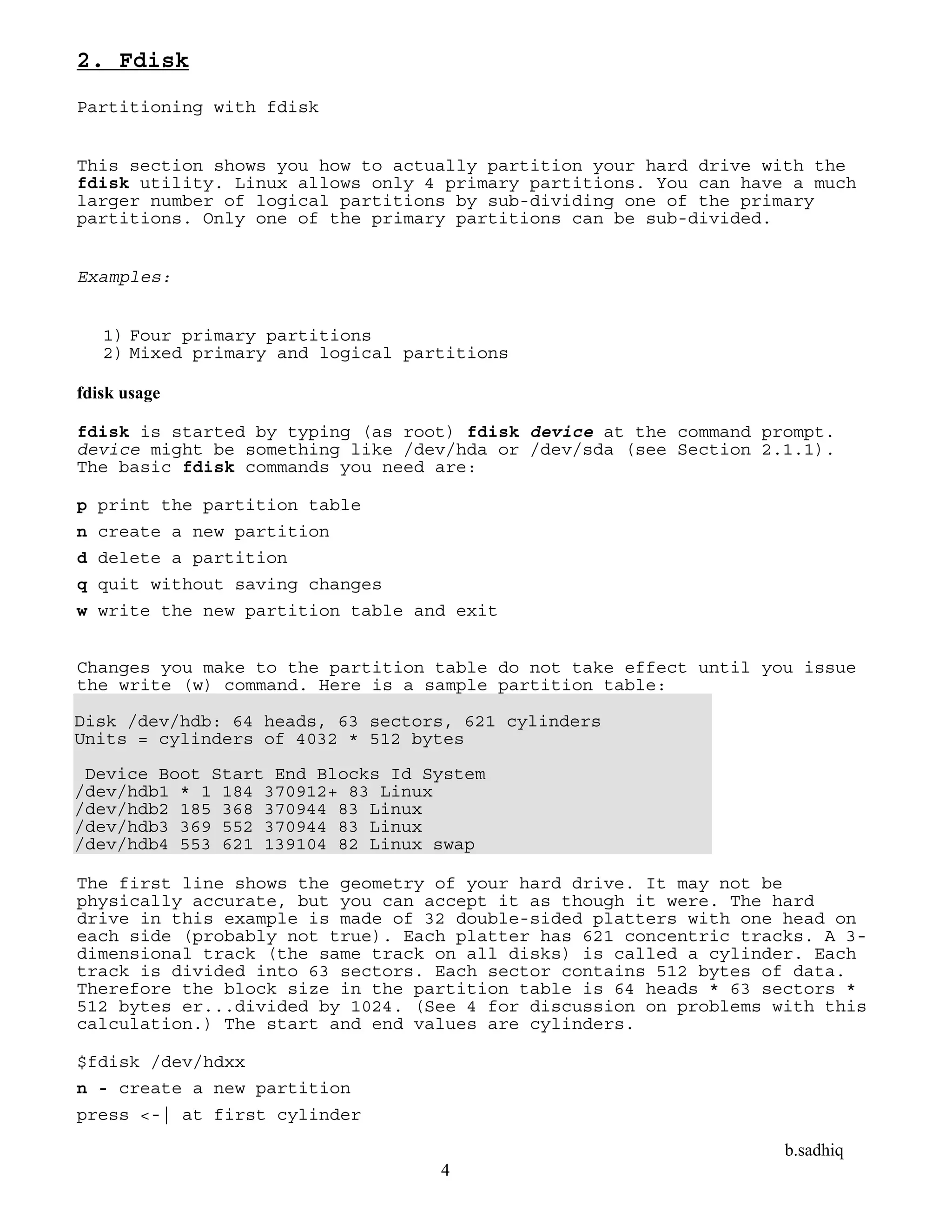 b.sadhiq
4
2. Fdisk
Partitioning with fdisk
This section shows you how to actually partition your hard drive with the
fdisk utility. Linux allows only 4 primary partitions. You can have a much
larger number of logical partitions by sub-dividing one of the primary
partitions. Only one of the primary partitions can be sub-divided.
Examples:
1) Four primary partitions
2) Mixed primary and logical partitions
fdisk usage
fdisk is started by typing (as root) fdisk device at the command prompt.
device might be something like /dev/hda or /dev/sda (see Section 2.1.1).
The basic fdisk commands you need are:
p print the partition table
n create a new partition
d delete a partition
q quit without saving changes
w write the new partition table and exit
Changes you make to the partition table do not take effect until you issue
the write (w) command. Here is a sample partition table:
Disk /dev/hdb: 64 heads, 63 sectors, 621 cylinders
Units = cylinders of 4032 * 512 bytes
Device Boot Start End Blocks Id System
/dev/hdb1 * 1 184 370912+ 83 Linux
/dev/hdb2 185 368 370944 83 Linux
/dev/hdb3 369 552 370944 83 Linux
/dev/hdb4 553 621 139104 82 Linux swap
The first line shows the geometry of your hard drive. It may not be
physically accurate, but you can accept it as though it were. The hard
drive in this example is made of 32 double-sided platters with one head on
each side (probably not true). Each platter has 621 concentric tracks. A 3-
dimensional track (the same track on all disks) is called a cylinder. Each
track is divided into 63 sectors. Each sector contains 512 bytes of data.
Therefore the block size in the partition table is 64 heads * 63 sectors *
512 bytes er...divided by 1024. (See 4 for discussion on problems with this
calculation.) The start and end values are cylinders.
$fdisk /dev/hdxx
n - create a new partition
press <-| at first cylinder
 