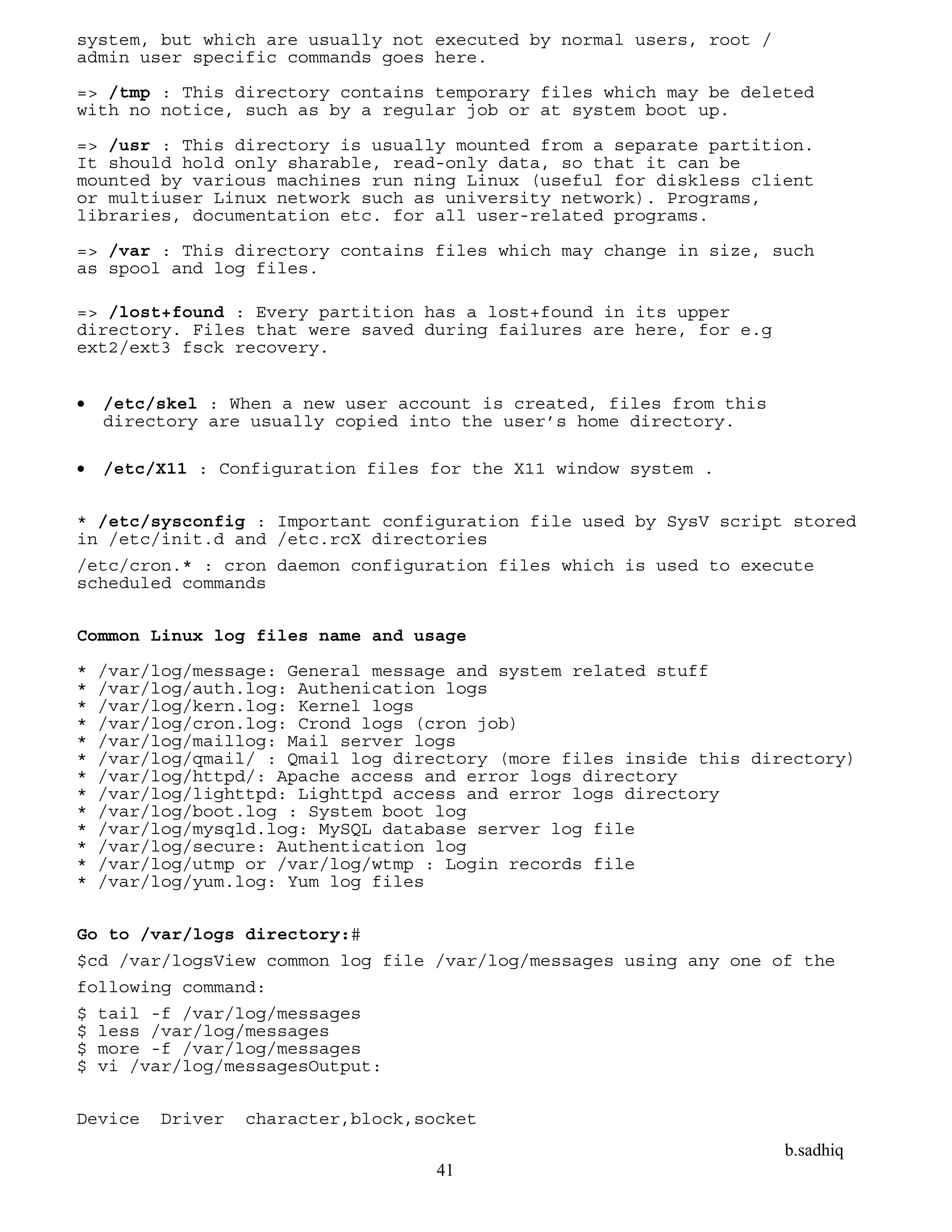 b.sadhiq
41
system, but which are usually not executed by normal users, root /
admin user specific commands goes here.
=> /tmp : This directory contains temporary files which may be deleted
with no notice, such as by a regular job or at system boot up.
=> /usr : This directory is usually mounted from a separate partition.
It should hold only sharable, read-only data, so that it can be
mounted by various machines run ning Linux (useful for diskless client
or multiuser Linux network such as university network). Programs,
libraries, documentation etc. for all user-related programs.
=> /var : This directory contains files which may change in size, such
as spool and log files.
=> /lost+found : Every partition has a lost+found in its upper
directory. Files that were saved during failures are here, for e.g
ext2/ext3 fsck recovery.
 /etc/skel : When a new user account is created, files from this
directory are usually copied into the user’s home directory.
 /etc/X11 : Configuration files for the X11 window system .
* /etc/sysconfig : Important configuration file used by SysV script stored
in /etc/init.d and /etc.rcX directories
/etc/cron.* : cron daemon configuration files which is used to execute
scheduled commands
Common Linux log files name and usage
* /var/log/message: General message and system related stuff
* /var/log/auth.log: Authenication logs
* /var/log/kern.log: Kernel logs
* /var/log/cron.log: Crond logs (cron job)
* /var/log/maillog: Mail server logs
* /var/log/qmail/ : Qmail log directory (more files inside this directory)
* /var/log/httpd/: Apache access and error logs directory
* /var/log/lighttpd: Lighttpd access and error logs directory
* /var/log/boot.log : System boot log
* /var/log/mysqld.log: MySQL database server log file
* /var/log/secure: Authentication log
* /var/log/utmp or /var/log/wtmp : Login records file
* /var/log/yum.log: Yum log files
Go to /var/logs directory:#
$cd /var/logsView common log file /var/log/messages using any one of the
following command:
$ tail -f /var/log/messages
$ less /var/log/messages
$ more -f /var/log/messages
$ vi /var/log/messagesOutput:
Device Driver character,block,socket
 