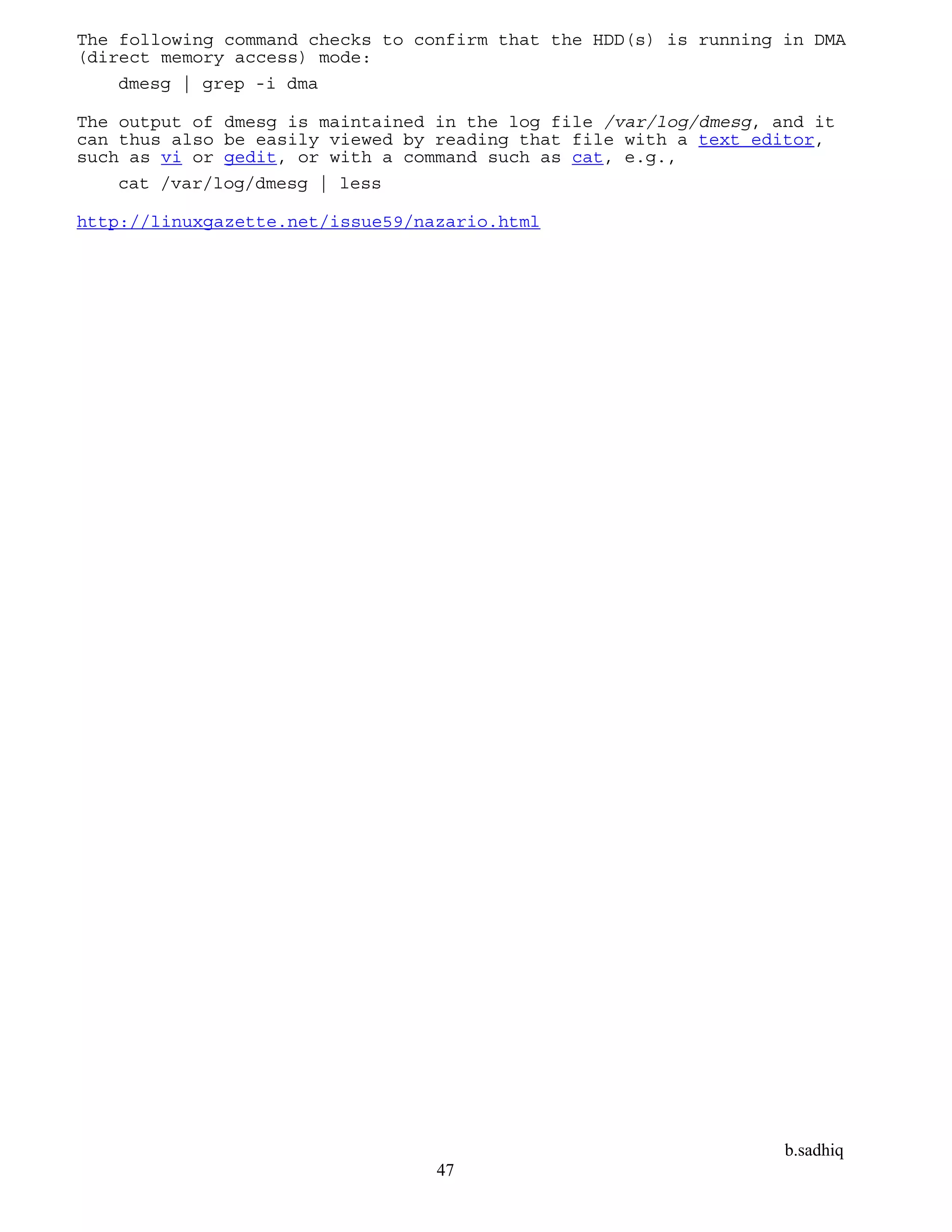 b.sadhiq
47
The following command checks to confirm that the HDD(s) is running in DMA
(direct memory access) mode:
dmesg | grep -i dma
The output of dmesg is maintained in the log file /var/log/dmesg, and it
can thus also be easily viewed by reading that file with a text editor,
such as vi or gedit, or with a command such as cat, e.g.,
cat /var/log/dmesg | less
http://linuxgazette.net/issue59/nazario.html
 