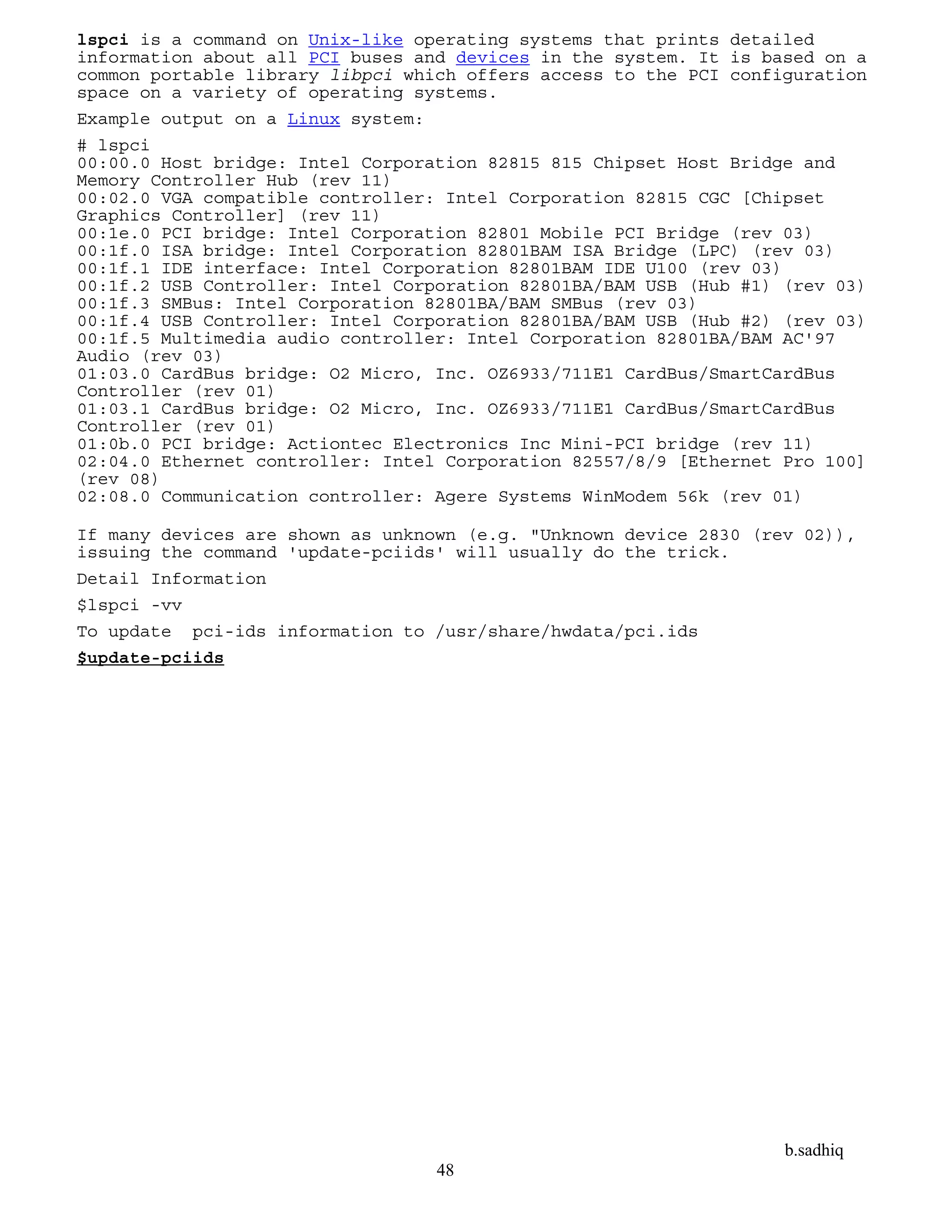 b.sadhiq
48
lspci is a command on Unix-like operating systems that prints detailed
information about all PCI buses and devices in the system. It is based on a
common portable library libpci which offers access to the PCI configuration
space on a variety of operating systems.
Example output on a Linux system:
# lspci
00:00.0 Host bridge: Intel Corporation 82815 815 Chipset Host Bridge and
Memory Controller Hub (rev 11)
00:02.0 VGA compatible controller: Intel Corporation 82815 CGC [Chipset
Graphics Controller] (rev 11)
00:1e.0 PCI bridge: Intel Corporation 82801 Mobile PCI Bridge (rev 03)
00:1f.0 ISA bridge: Intel Corporation 82801BAM ISA Bridge (LPC) (rev 03)
00:1f.1 IDE interface: Intel Corporation 82801BAM IDE U100 (rev 03)
00:1f.2 USB Controller: Intel Corporation 82801BA/BAM USB (Hub #1) (rev 03)
00:1f.3 SMBus: Intel Corporation 82801BA/BAM SMBus (rev 03)
00:1f.4 USB Controller: Intel Corporation 82801BA/BAM USB (Hub #2) (rev 03)
00:1f.5 Multimedia audio controller: Intel Corporation 82801BA/BAM AC'97
Audio (rev 03)
01:03.0 CardBus bridge: O2 Micro, Inc. OZ6933/711E1 CardBus/SmartCardBus
Controller (rev 01)
01:03.1 CardBus bridge: O2 Micro, Inc. OZ6933/711E1 CardBus/SmartCardBus
Controller (rev 01)
01:0b.0 PCI bridge: Actiontec Electronics Inc Mini-PCI bridge (rev 11)
02:04.0 Ethernet controller: Intel Corporation 82557/8/9 [Ethernet Pro 100]
(rev 08)
02:08.0 Communication controller: Agere Systems WinModem 56k (rev 01)
If many devices are shown as unknown (e.g. "Unknown device 2830 (rev 02)),
issuing the command 'update-pciids' will usually do the trick.
Detail Information
$lspci -vv
To update pci-ids information to /usr/share/hwdata/pci.ids
$update-pciids
 