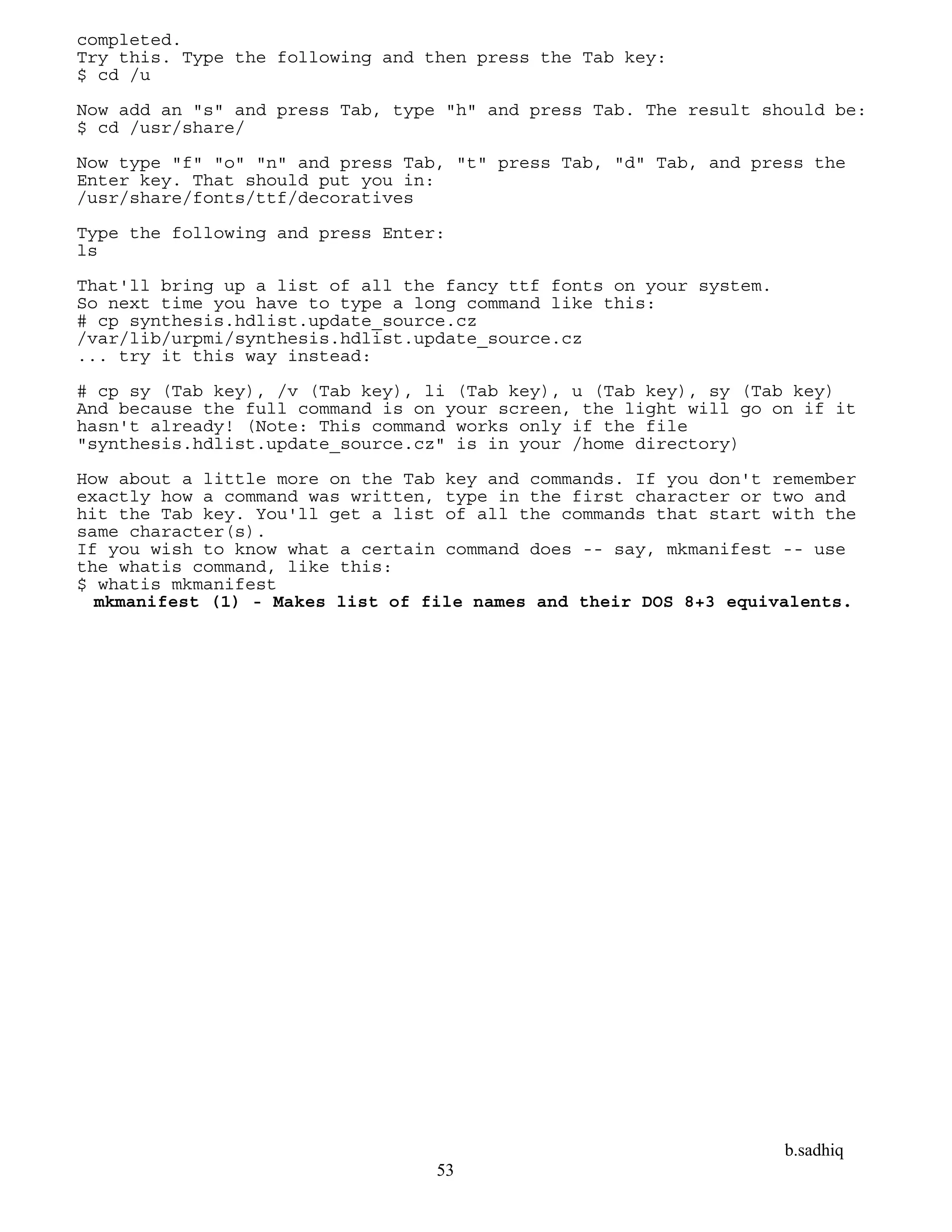 b.sadhiq
53
completed.
Try this. Type the following and then press the Tab key:
$ cd /u
Now add an "s" and press Tab, type "h" and press Tab. The result should be:
$ cd /usr/share/
Now type "f" "o" "n" and press Tab, "t" press Tab, "d" Tab, and press the
Enter key. That should put you in:
/usr/share/fonts/ttf/decoratives
Type the following and press Enter:
ls
That'll bring up a list of all the fancy ttf fonts on your system.
So next time you have to type a long command like this:
# cp synthesis.hdlist.update_source.cz
/var/lib/urpmi/synthesis.hdlist.update_source.cz
... try it this way instead:
# cp sy (Tab key), /v (Tab key), li (Tab key), u (Tab key), sy (Tab key)
And because the full command is on your screen, the light will go on if it
hasn't already! (Note: This command works only if the file
"synthesis.hdlist.update_source.cz" is in your /home directory)
How about a little more on the Tab key and commands. If you don't remember
exactly how a command was written, type in the first character or two and
hit the Tab key. You'll get a list of all the commands that start with the
same character(s).
If you wish to know what a certain command does -- say, mkmanifest -- use
the whatis command, like this:
$ whatis mkmanifest
mkmanifest (1) - Makes list of file names and their DOS 8+3 equivalents.
 