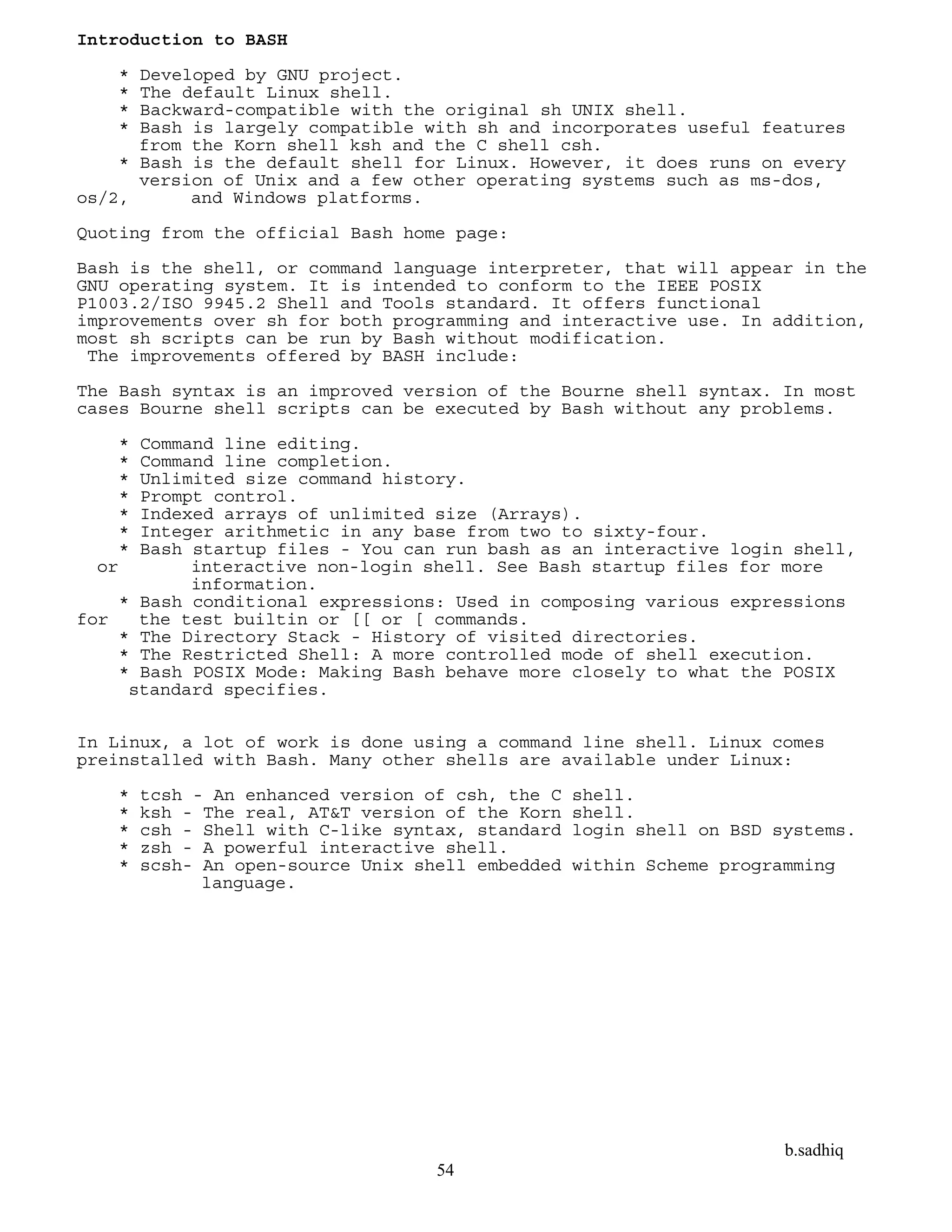 b.sadhiq
54
Introduction to BASH
* Developed by GNU project.
* The default Linux shell.
* Backward-compatible with the original sh UNIX shell.
* Bash is largely compatible with sh and incorporates useful features
from the Korn shell ksh and the C shell csh.
* Bash is the default shell for Linux. However, it does runs on every
version of Unix and a few other operating systems such as ms-dos,
os/2, and Windows platforms.
Quoting from the official Bash home page:
Bash is the shell, or command language interpreter, that will appear in the
GNU operating system. It is intended to conform to the IEEE POSIX
P1003.2/ISO 9945.2 Shell and Tools standard. It offers functional
improvements over sh for both programming and interactive use. In addition,
most sh scripts can be run by Bash without modification.
The improvements offered by BASH include:
The Bash syntax is an improved version of the Bourne shell syntax. In most
cases Bourne shell scripts can be executed by Bash without any problems.
* Command line editing.
* Command line completion.
* Unlimited size command history.
* Prompt control.
* Indexed arrays of unlimited size (Arrays).
* Integer arithmetic in any base from two to sixty-four.
* Bash startup files - You can run bash as an interactive login shell,
or interactive non-login shell. See Bash startup files for more
information.
* Bash conditional expressions: Used in composing various expressions
for the test builtin or [[ or [ commands.
* The Directory Stack - History of visited directories.
* The Restricted Shell: A more controlled mode of shell execution.
* Bash POSIX Mode: Making Bash behave more closely to what the POSIX
standard specifies.
In Linux, a lot of work is done using a command line shell. Linux comes
preinstalled with Bash. Many other shells are available under Linux:
* tcsh - An enhanced version of csh, the C shell.
* ksh - The real, AT&T version of the Korn shell.
* csh - Shell with C-like syntax, standard login shell on BSD systems.
* zsh - A powerful interactive shell.
* scsh- An open-source Unix shell embedded within Scheme programming
language.
 