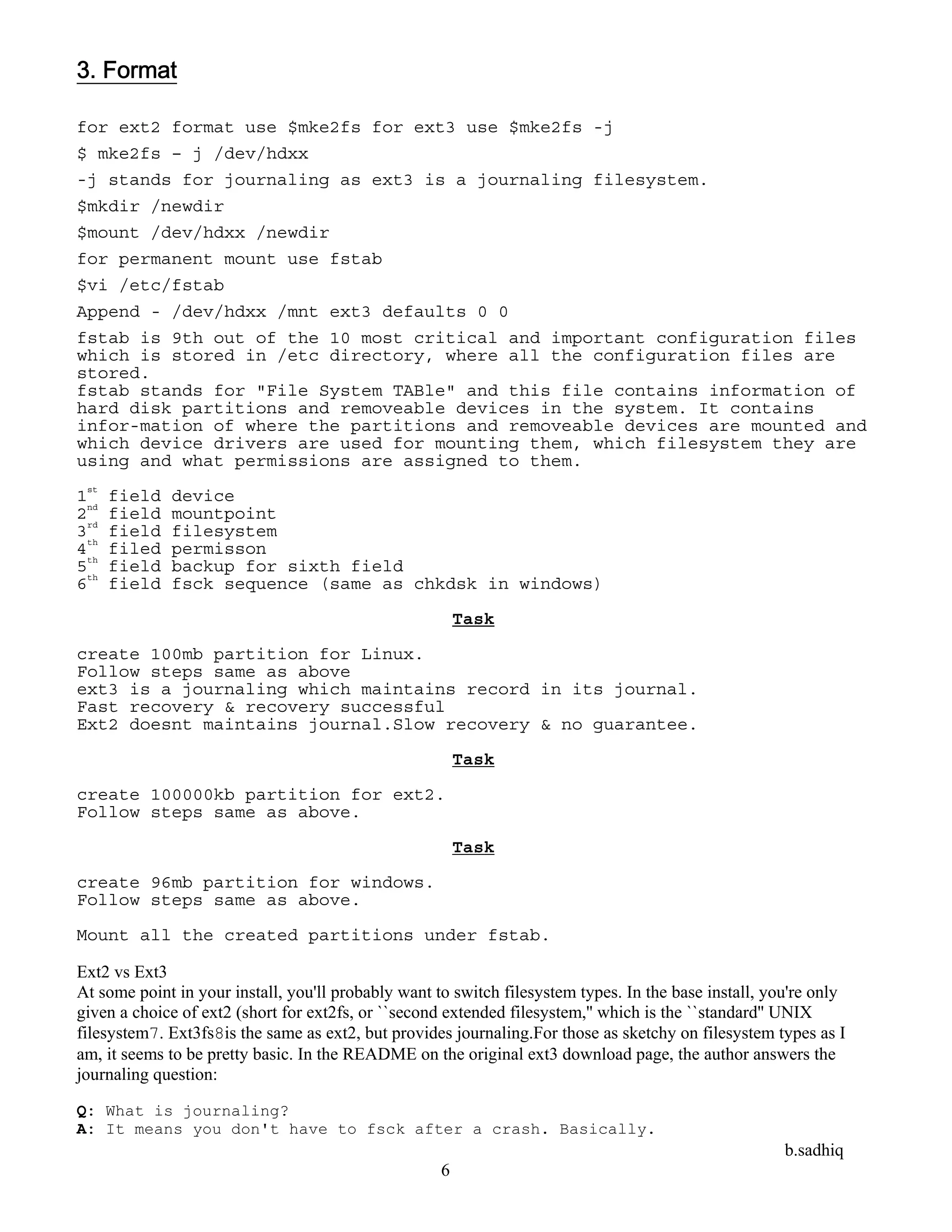 b.sadhiq
6
3. Format
for ext2 format use $mke2fs for ext3 use $mke2fs -j
$ mke2fs – j /dev/hdxx
-j stands for journaling as ext3 is a journaling filesystem.
$mkdir /newdir
$mount /dev/hdxx /newdir
for permanent mount use fstab
$vi /etc/fstab
Append - /dev/hdxx /mnt ext3 defaults 0 0
fstab is 9th out of the 10 most critical and important configuration files
which is stored in /etc directory, where all the configuration files are
stored.
fstab stands for "File System TABle" and this file contains information of
hard disk partitions and removeable devices in the system. It contains
infor-mation of where the partitions and removeable devices are mounted and
which device drivers are used for mounting them, which filesystem they are
using and what permissions are assigned to them.
1st
field device
2nd
field mountpoint
3rd
field filesystem
4th
filed permisson
5th
field backup for sixth field
6th
field fsck sequence (same as chkdsk in windows)
Task
create 100mb partition for Linux.
Follow steps same as above
ext3 is a journaling which maintains record in its journal.
Fast recovery & recovery successful
Ext2 doesnt maintains journal.Slow recovery & no guarantee.
Task
create 100000kb partition for ext2.
Follow steps same as above.
Task
create 96mb partition for windows.
Follow steps same as above.
Mount all the created partitions under fstab.
Ext2 vs Ext3
At some point in your install, you'll probably want to switch filesystem types. In the base install, you're only
given a choice of ext2 (short for ext2fs, or ``second extended filesystem,'' which is the ``standard'' UNIX
filesystem7. Ext3fs8is the same as ext2, but provides journaling.For those as sketchy on filesystem types as I
am, it seems to be pretty basic. In the README on the original ext3 download page, the author answers the
journaling question:
Q: What is journaling?
A: It means you don't have to fsck after a crash. Basically.
 