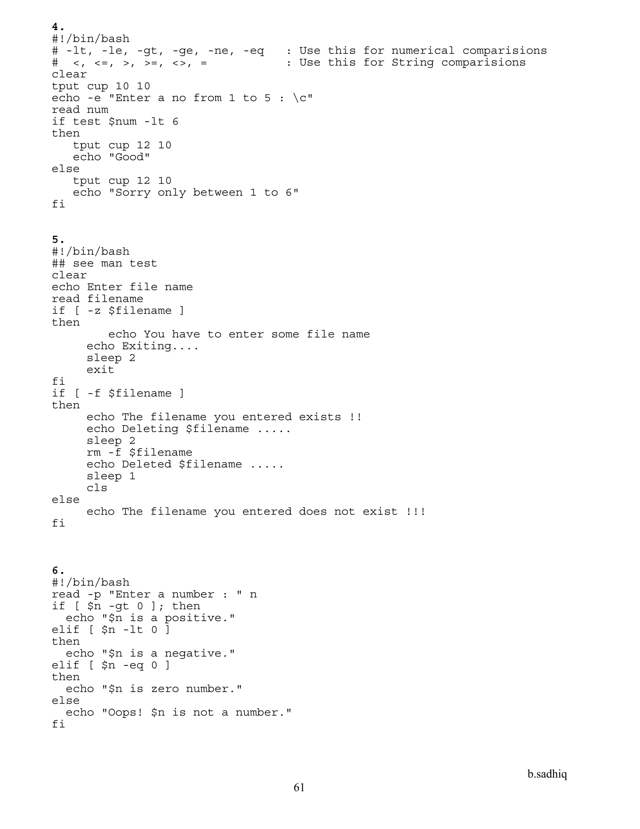 b.sadhiq
61
4.
#!/bin/bash
# -lt, -le, -gt, -ge, -ne, -eq : Use this for numerical comparisions
# <, <=, >, >=, <>, = : Use this for String comparisions
clear
tput cup 10 10
echo -e "Enter a no from 1 to 5 : c"
read num
if test $num -lt 6
then
tput cup 12 10
echo "Good"
else
tput cup 12 10
echo "Sorry only between 1 to 6"
fi
5.
#!/bin/bash
## see man test
clear
echo Enter file name
read filename
if [ -z $filename ]
then
echo You have to enter some file name
echo Exiting....
sleep 2
exit
fi
if [ -f $filename ]
then
echo The filename you entered exists !!
echo Deleting $filename .....
sleep 2
rm -f $filename
echo Deleted $filename .....
sleep 1
cls
else
echo The filename you entered does not exist !!!
fi
6.
#!/bin/bash
read -p "Enter a number : " n
if [ $n -gt 0 ]; then
echo "$n is a positive."
elif [ $n -lt 0 ]
then
echo "$n is a negative."
elif [ $n -eq 0 ]
then
echo "$n is zero number."
else
echo "Oops! $n is not a number."
fi
 