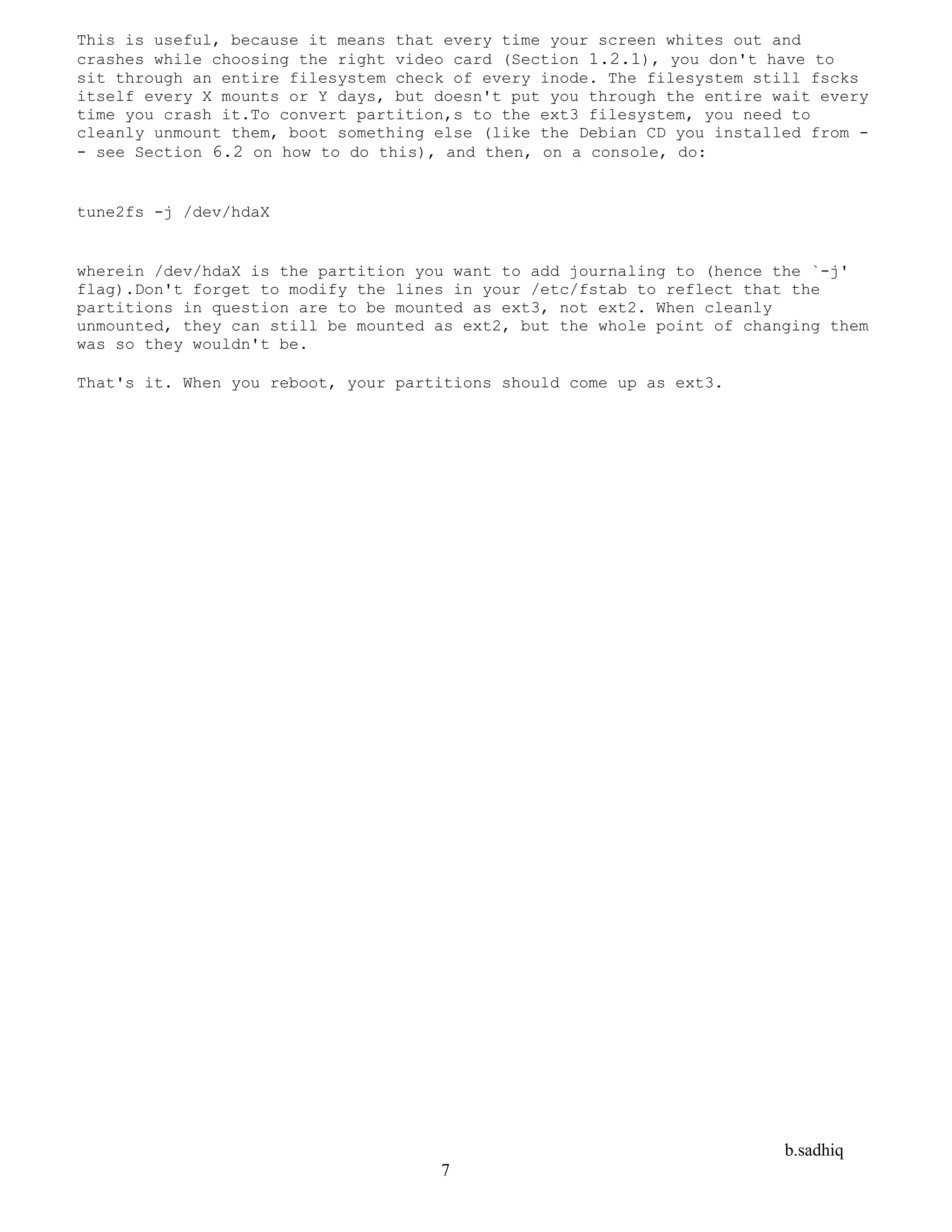 b.sadhiq
7
This is useful, because it means that every time your screen whites out and
crashes while choosing the right video card (Section 1.2.1), you don't have to
sit through an entire filesystem check of every inode. The filesystem still fscks
itself every X mounts or Y days, but doesn't put you through the entire wait every
time you crash it.To convert partition,s to the ext3 filesystem, you need to
cleanly unmount them, boot something else (like the Debian CD you installed from -
- see Section 6.2 on how to do this), and then, on a console, do:
tune2fs -j /dev/hdaX
wherein /dev/hdaX is the partition you want to add journaling to (hence the `-j'
flag).Don't forget to modify the lines in your /etc/fstab to reflect that the
partitions in question are to be mounted as ext3, not ext2. When cleanly
unmounted, they can still be mounted as ext2, but the whole point of changing them
was so they wouldn't be.
That's it. When you reboot, your partitions should come up as ext3.
 