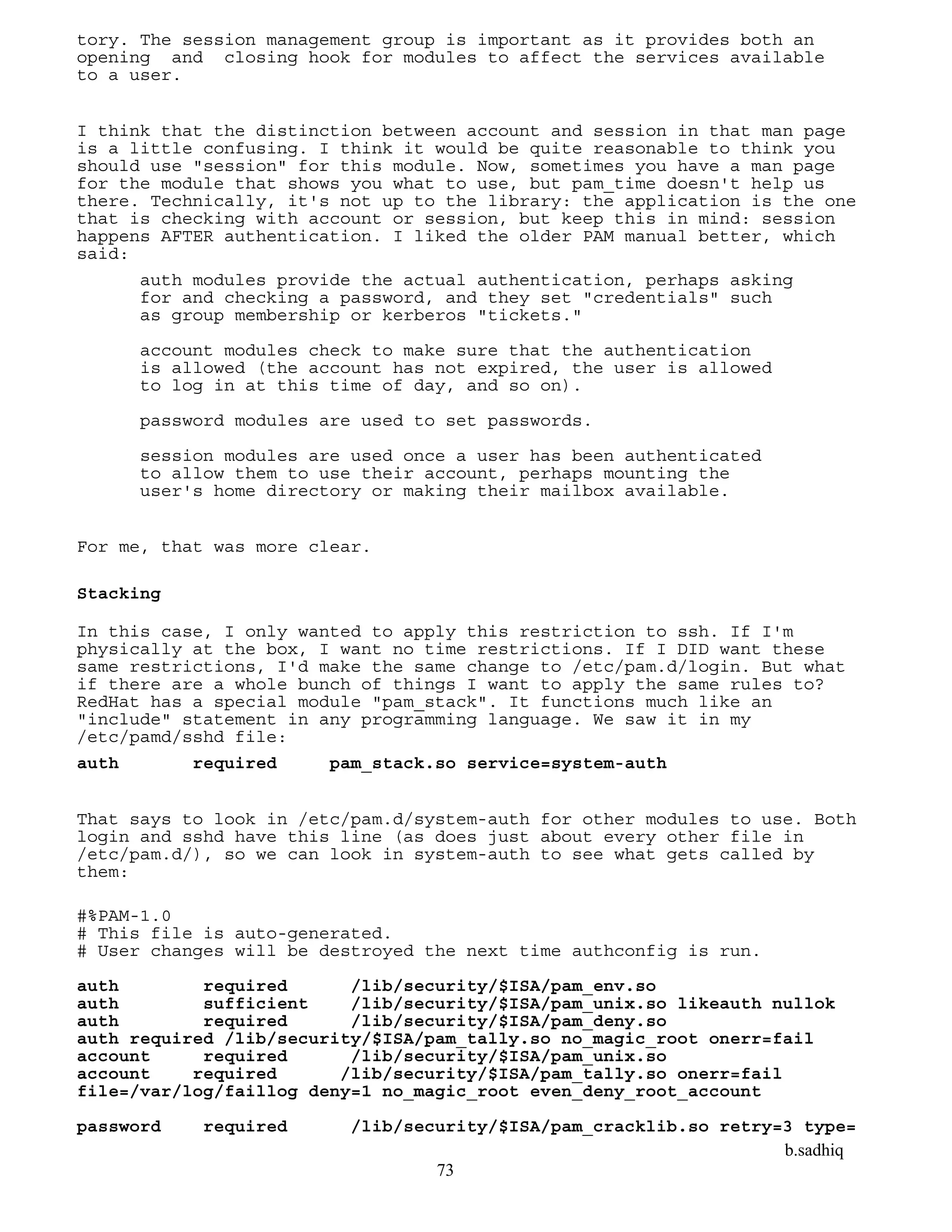 b.sadhiq
73
tory. The session management group is important as it provides both an
opening and closing hook for modules to affect the services available
to a user.
I think that the distinction between account and session in that man page
is a little confusing. I think it would be quite reasonable to think you
should use "session" for this module. Now, sometimes you have a man page
for the module that shows you what to use, but pam_time doesn't help us
there. Technically, it's not up to the library: the application is the one
that is checking with account or session, but keep this in mind: session
happens AFTER authentication. I liked the older PAM manual better, which
said:
auth modules provide the actual authentication, perhaps asking
for and checking a password, and they set "credentials" such
as group membership or kerberos "tickets."
account modules check to make sure that the authentication
is allowed (the account has not expired, the user is allowed
to log in at this time of day, and so on).
password modules are used to set passwords.
session modules are used once a user has been authenticated
to allow them to use their account, perhaps mounting the
user's home directory or making their mailbox available.
For me, that was more clear.
Stacking
In this case, I only wanted to apply this restriction to ssh. If I'm
physically at the box, I want no time restrictions. If I DID want these
same restrictions, I'd make the same change to /etc/pam.d/login. But what
if there are a whole bunch of things I want to apply the same rules to?
RedHat has a special module "pam_stack". It functions much like an
"include" statement in any programming language. We saw it in my
/etc/pamd/sshd file:
auth required pam_stack.so service=system-auth
That says to look in /etc/pam.d/system-auth for other modules to use. Both
login and sshd have this line (as does just about every other file in
/etc/pam.d/), so we can look in system-auth to see what gets called by
them:
#%PAM-1.0
# This file is auto-generated.
# User changes will be destroyed the next time authconfig is run.
auth required /lib/security/$ISA/pam_env.so
auth sufficient /lib/security/$ISA/pam_unix.so likeauth nullok
auth required /lib/security/$ISA/pam_deny.so
auth required /lib/security/$ISA/pam_tally.so no_magic_root onerr=fail
account required /lib/security/$ISA/pam_unix.so
account required /lib/security/$ISA/pam_tally.so onerr=fail
file=/var/log/faillog deny=1 no_magic_root even_deny_root_account
password required /lib/security/$ISA/pam_cracklib.so retry=3 type=
 