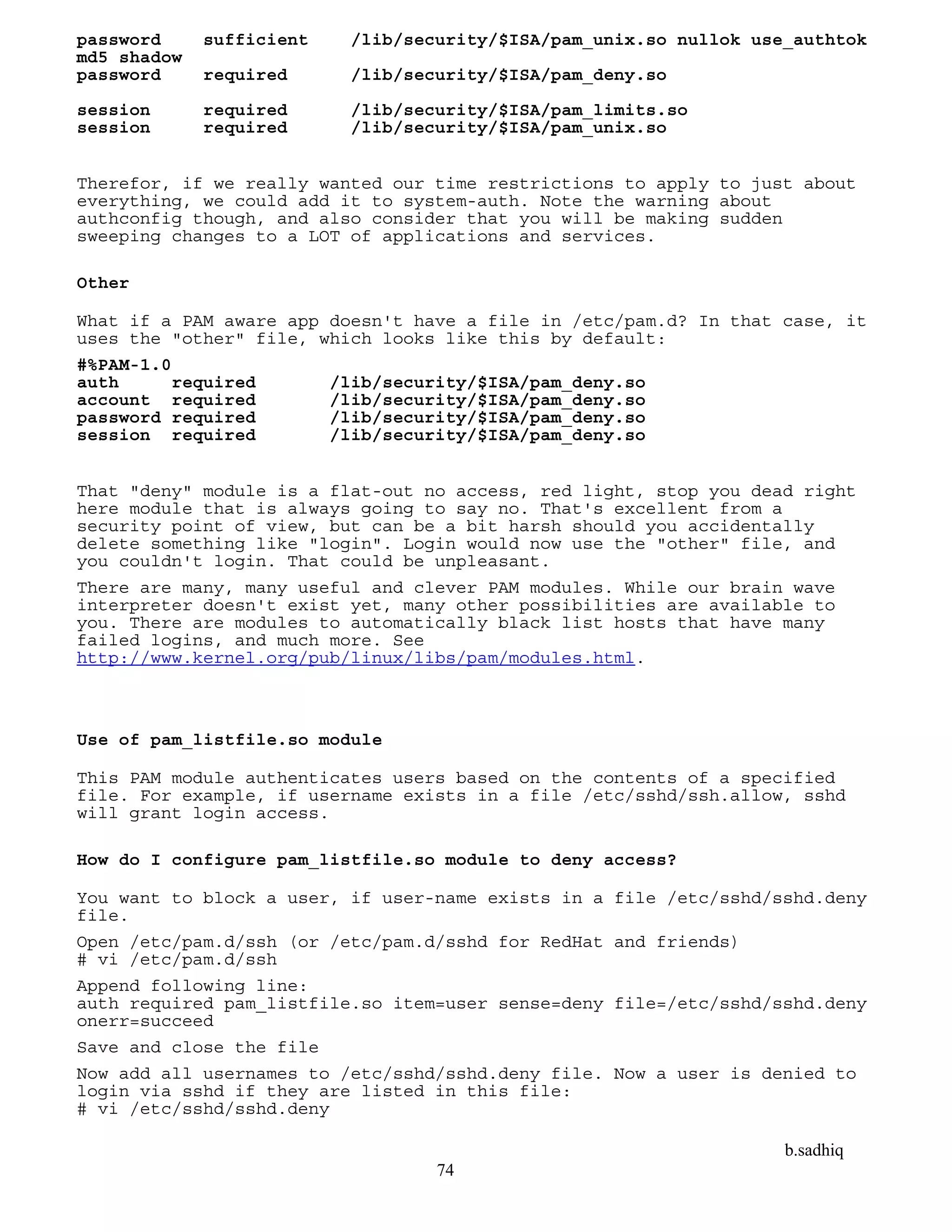 b.sadhiq
74
password sufficient /lib/security/$ISA/pam_unix.so nullok use_authtok
md5 shadow
password required /lib/security/$ISA/pam_deny.so
session required /lib/security/$ISA/pam_limits.so
session required /lib/security/$ISA/pam_unix.so
Therefor, if we really wanted our time restrictions to apply to just about
everything, we could add it to system-auth. Note the warning about
authconfig though, and also consider that you will be making sudden
sweeping changes to a LOT of applications and services.
Other
What if a PAM aware app doesn't have a file in /etc/pam.d? In that case, it
uses the "other" file, which looks like this by default:
#%PAM-1.0
auth required /lib/security/$ISA/pam_deny.so
account required /lib/security/$ISA/pam_deny.so
password required /lib/security/$ISA/pam_deny.so
session required /lib/security/$ISA/pam_deny.so
That "deny" module is a flat-out no access, red light, stop you dead right
here module that is always going to say no. That's excellent from a
security point of view, but can be a bit harsh should you accidentally
delete something like "login". Login would now use the "other" file, and
you couldn't login. That could be unpleasant.
There are many, many useful and clever PAM modules. While our brain wave
interpreter doesn't exist yet, many other possibilities are available to
you. There are modules to automatically black list hosts that have many
failed logins, and much more. See
http://www.kernel.org/pub/linux/libs/pam/modules.html.
Use of pam_listfile.so module
This PAM module authenticates users based on the contents of a specified
file. For example, if username exists in a file /etc/sshd/ssh.allow, sshd
will grant login access.
How do I configure pam_listfile.so module to deny access?
You want to block a user, if user-name exists in a file /etc/sshd/sshd.deny
file.
Open /etc/pam.d/ssh (or /etc/pam.d/sshd for RedHat and friends)
# vi /etc/pam.d/ssh
Append following line:
auth required pam_listfile.so item=user sense=deny file=/etc/sshd/sshd.deny
onerr=succeed
Save and close the file
Now add all usernames to /etc/sshd/sshd.deny file. Now a user is denied to
login via sshd if they are listed in this file:
# vi /etc/sshd/sshd.deny
 
