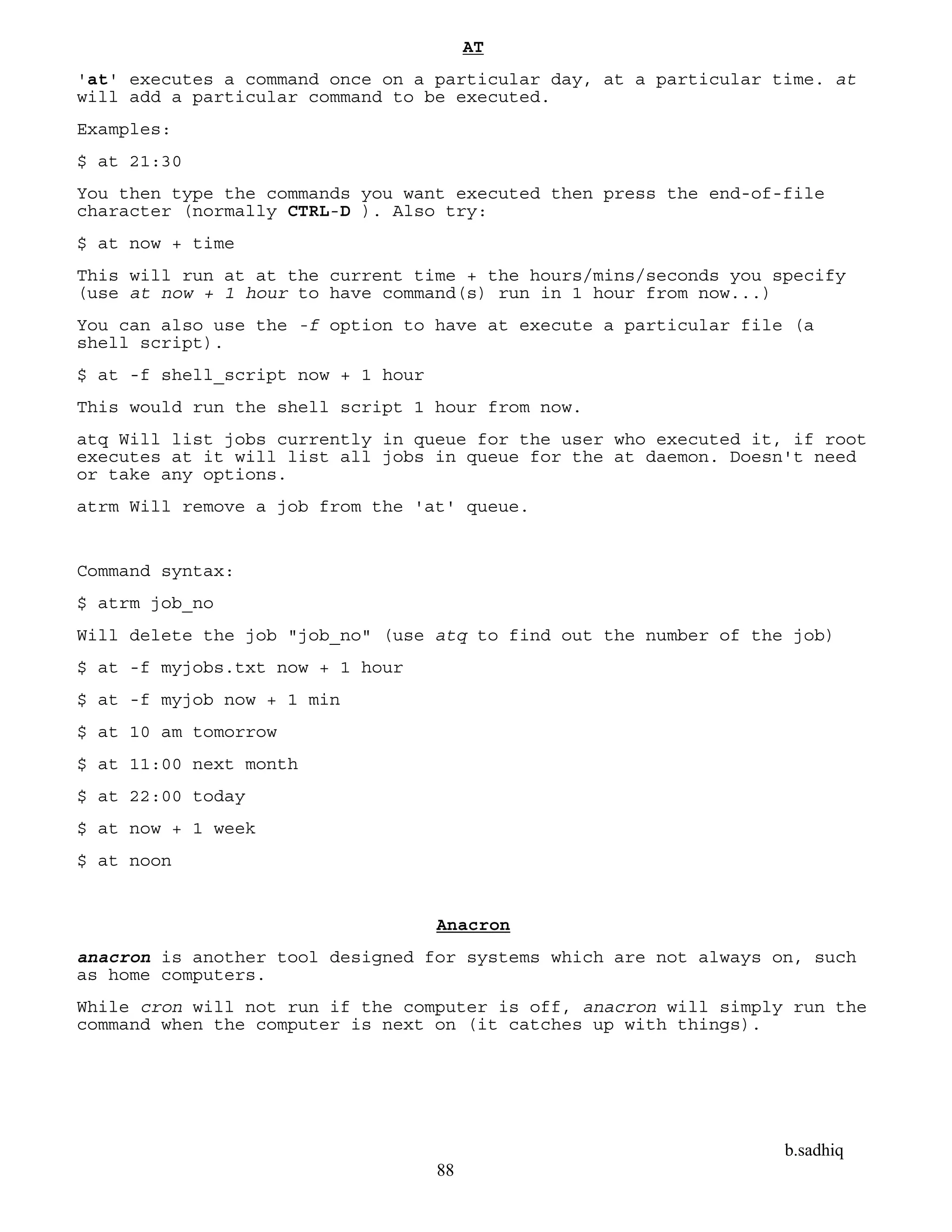 b.sadhiq
88
AT
'at' executes a command once on a particular day, at a particular time. at
will add a particular command to be executed.
Examples:
$ at 21:30
You then type the commands you want executed then press the end-of-file
character (normally CTRL-D ). Also try:
$ at now + time
This will run at at the current time + the hours/mins/seconds you specify
(use at now + 1 hour to have command(s) run in 1 hour from now...)
You can also use the -f option to have at execute a particular file (a
shell script).
$ at -f shell_script now + 1 hour
This would run the shell script 1 hour from now.
atq Will list jobs currently in queue for the user who executed it, if root
executes at it will list all jobs in queue for the at daemon. Doesn't need
or take any options.
atrm Will remove a job from the 'at' queue.
Command syntax:
$ atrm job_no
Will delete the job "job_no" (use atq to find out the number of the job)
$ at -f myjobs.txt now + 1 hour
$ at -f myjob now + 1 min
$ at 10 am tomorrow
$ at 11:00 next month
$ at 22:00 today
$ at now + 1 week
$ at noon
Anacron
anacron is another tool designed for systems which are not always on, such
as home computers.
While cron will not run if the computer is off, anacron will simply run the
command when the computer is next on (it catches up with things).
 