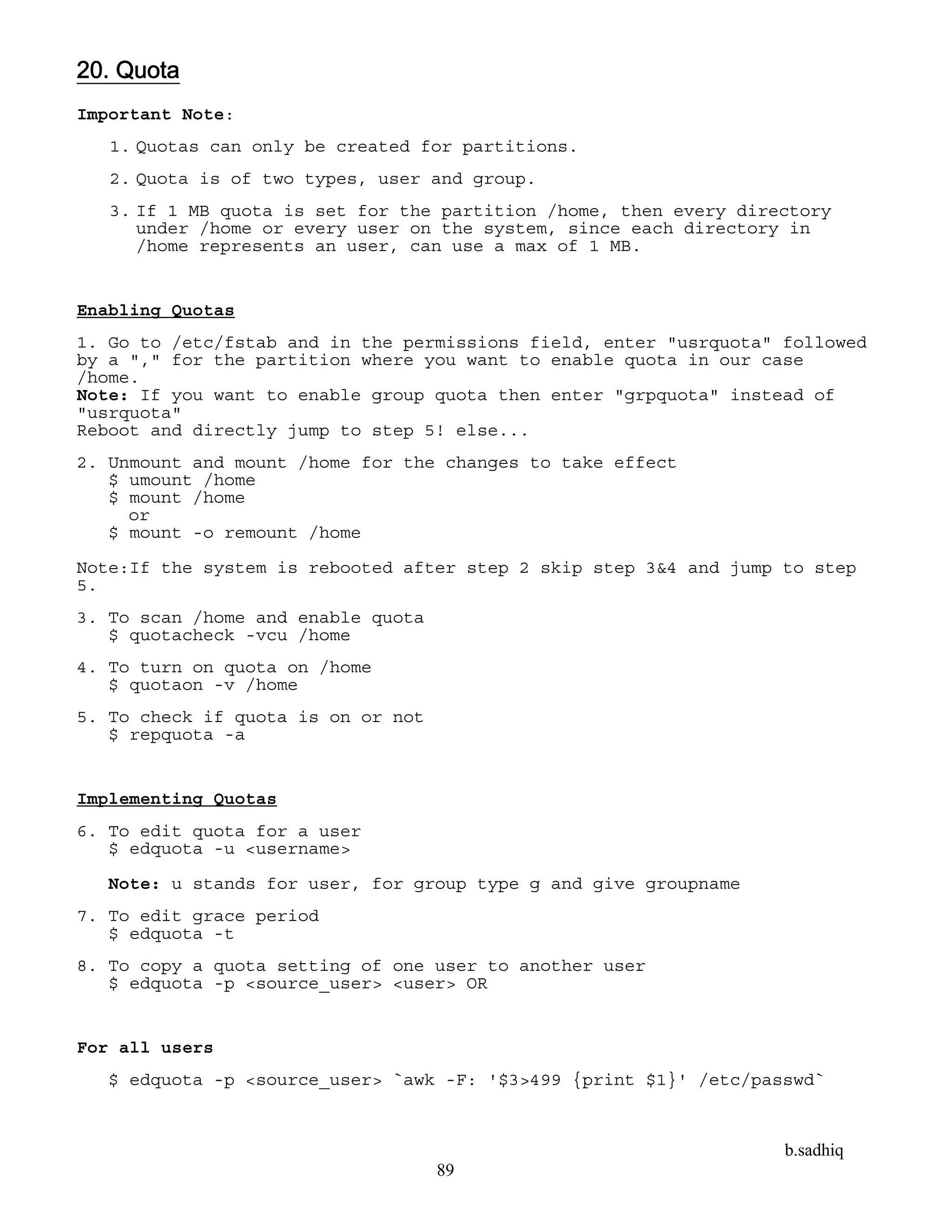 b.sadhiq
89
20. Quota
Important Note:
1. Quotas can only be created for partitions.
2. Quota is of two types, user and group.
3. If 1 MB quota is set for the partition /home, then every directory
under /home or every user on the system, since each directory in
/home represents an user, can use a max of 1 MB.
Enabling Quotas
1. Go to /etc/fstab and in the permissions field, enter "usrquota" followed
by a "," for the partition where you want to enable quota in our case
/home.
Note: If you want to enable group quota then enter "grpquota" instead of
"usrquota"
Reboot and directly jump to step 5! else...
2. Unmount and mount /home for the changes to take effect
$ umount /home
$ mount /home
or
$ mount -o remount /home
Note:If the system is rebooted after step 2 skip step 3&4 and jump to step
5.
3. To scan /home and enable quota
$ quotacheck -vcu /home
4. To turn on quota on /home
$ quotaon -v /home
5. To check if quota is on or not
$ repquota -a
Implementing Quotas
6. To edit quota for a user
$ edquota -u <username>
Note: u stands for user, for group type g and give groupname
7. To edit grace period
$ edquota -t
8. To copy a quota setting of one user to another user
$ edquota -p <source_user> <user> OR
For all users
$ edquota -p <source_user> `awk -F: '$3>499 {print $1}' /etc/passwd`
 