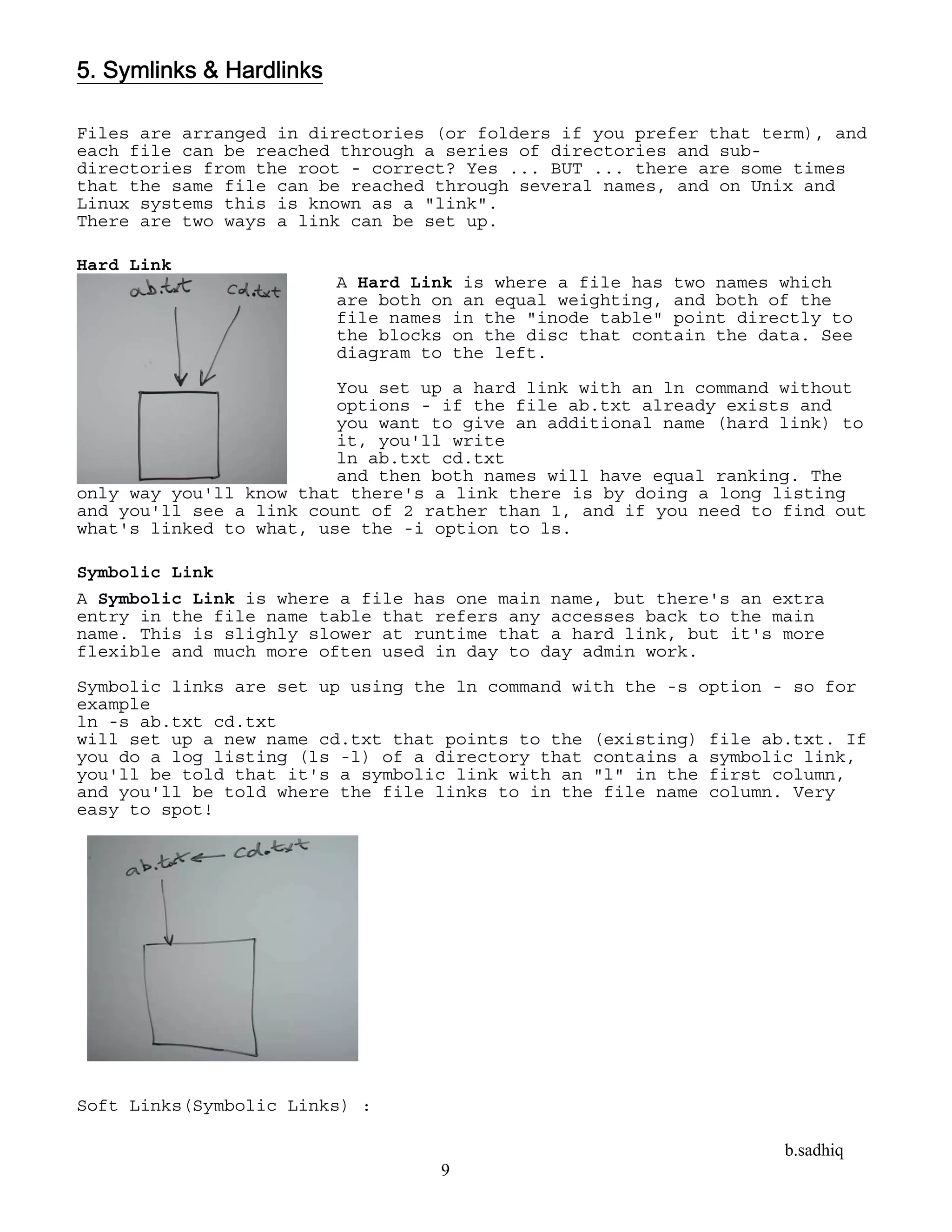 b.sadhiq
9
5. Symlinks & Hardlinks
Files are arranged in directories (or folders if you prefer that term), and
each file can be reached through a series of directories and sub-
directories from the root - correct? Yes ... BUT ... there are some times
that the same file can be reached through several names, and on Unix and
Linux systems this is known as a "link".
There are two ways a link can be set up.
Hard Link
A Hard Link is where a file has two names which
are both on an equal weighting, and both of the
file names in the "inode table" point directly to
the blocks on the disc that contain the data. See
diagram to the left.
You set up a hard link with an ln command without
options - if the file ab.txt already exists and
you want to give an additional name (hard link) to
it, you'll write
ln ab.txt cd.txt
and then both names will have equal ranking. The
only way you'll know that there's a link there is by doing a long listing
and you'll see a link count of 2 rather than 1, and if you need to find out
what's linked to what, use the -i option to ls.
Symbolic Link
A Symbolic Link is where a file has one main name, but there's an extra
entry in the file name table that refers any accesses back to the main
name. This is slighly slower at runtime that a hard link, but it's more
flexible and much more often used in day to day admin work.
Symbolic links are set up using the ln command with the -s option - so for
example
ln -s ab.txt cd.txt
will set up a new name cd.txt that points to the (existing) file ab.txt. If
you do a log listing (ls -l) of a directory that contains a symbolic link,
you'll be told that it's a symbolic link with an "l" in the first column,
and you'll be told where the file links to in the file name column. Very
easy to spot!
Soft Links(Symbolic Links) :
 
