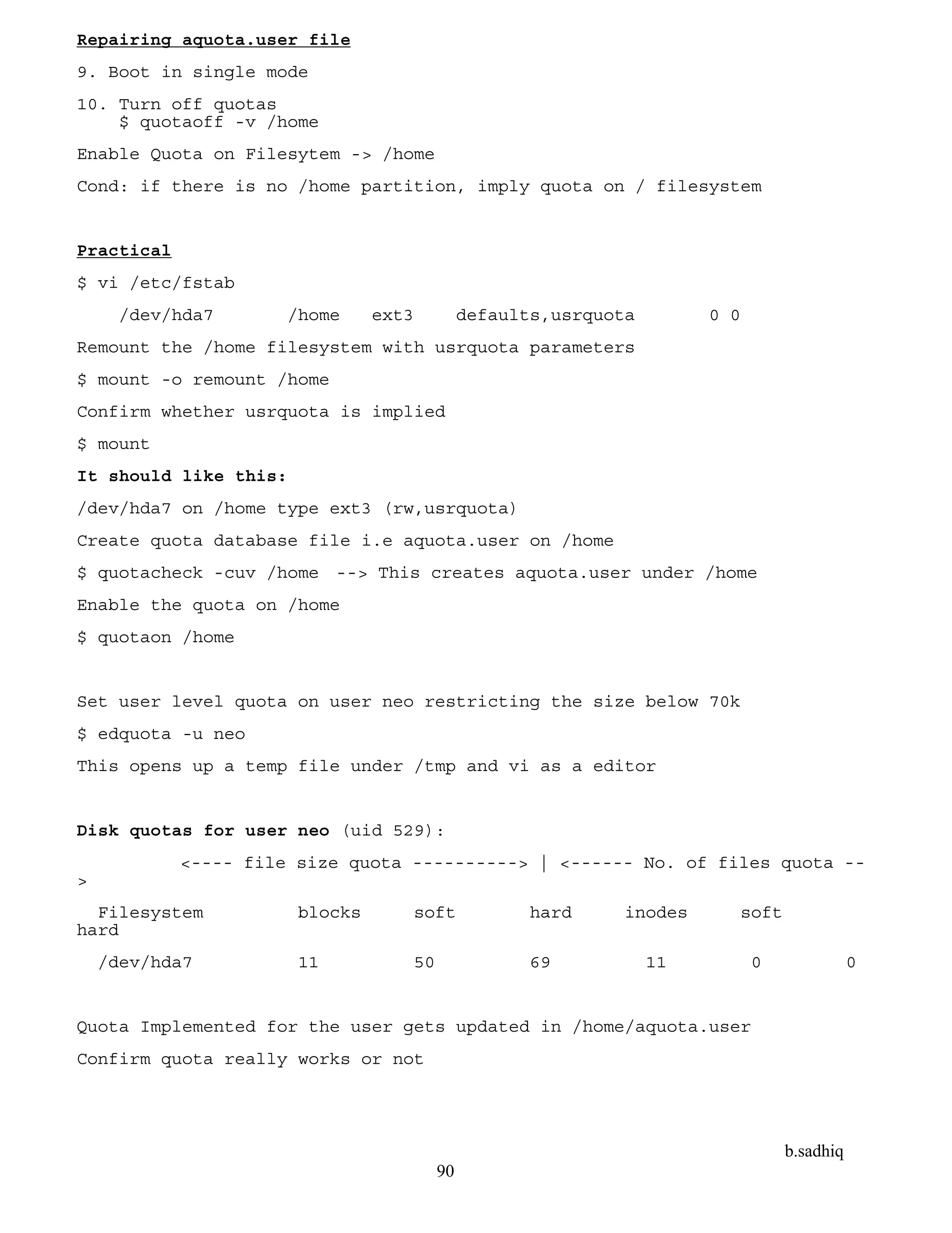 b.sadhiq
90
Repairing aquota.user file
9. Boot in single mode
10. Turn off quotas
$ quotaoff -v /home
Enable Quota on Filesytem -> /home
Cond: if there is no /home partition, imply quota on / filesystem
Practical
$ vi /etc/fstab
/dev/hda7 /home ext3 defaults,usrquota 0 0
Remount the /home filesystem with usrquota parameters
$ mount -o remount /home
Confirm whether usrquota is implied
$ mount
It should like this:
/dev/hda7 on /home type ext3 (rw,usrquota)
Create quota database file i.e aquota.user on /home
$ quotacheck -cuv /home --> This creates aquota.user under /home
Enable the quota on /home
$ quotaon /home
Set user level quota on user neo restricting the size below 70k
$ edquota -u neo
This opens up a temp file under /tmp and vi as a editor
Disk quotas for user neo (uid 529):
<---- file size quota ----------> | <------ No. of files quota --
>
Filesystem blocks soft hard inodes soft
hard
/dev/hda7 11 50 69 11 0 0
Quota Implemented for the user gets updated in /home/aquota.user
Confirm quota really works or not
 