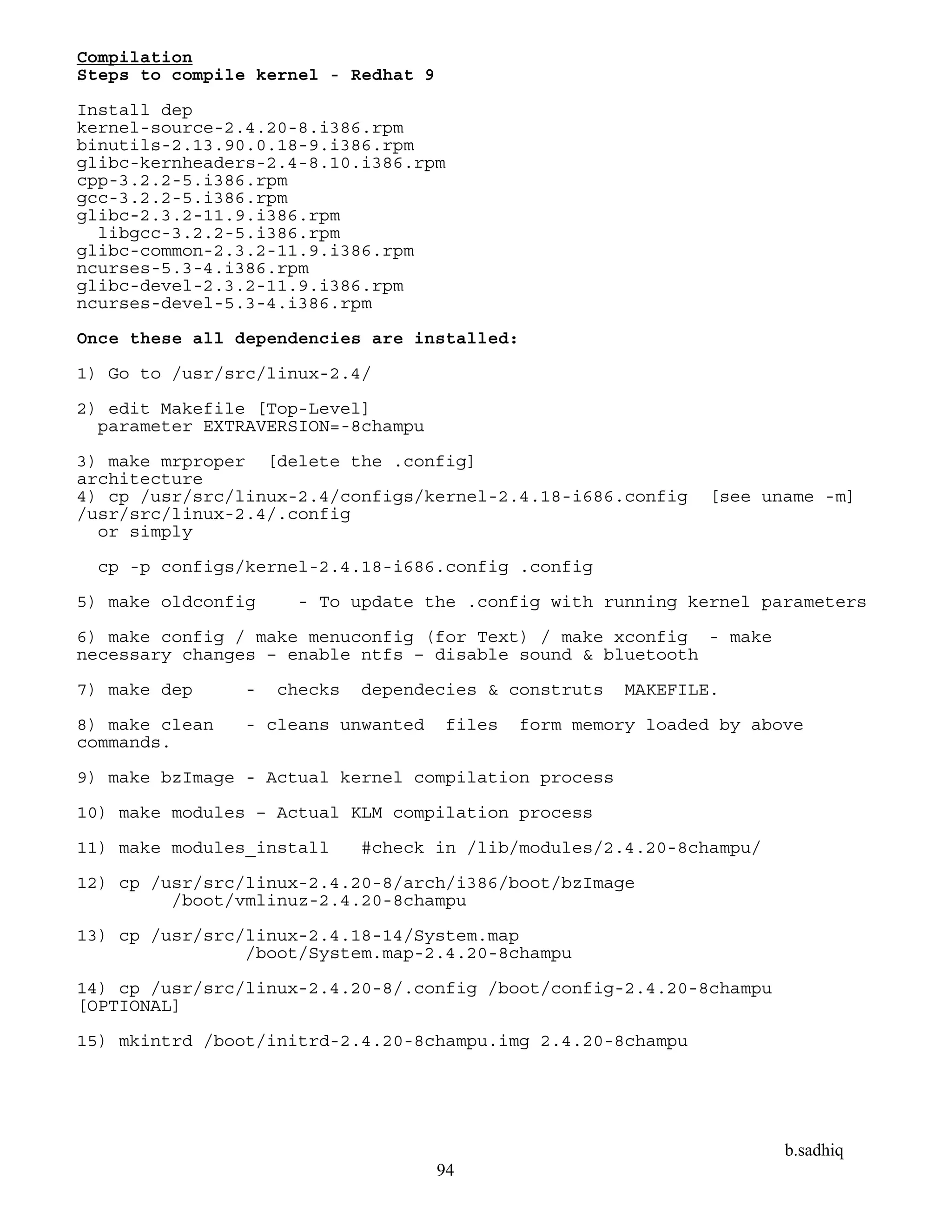 b.sadhiq
94
Compilation
Steps to compile kernel - Redhat 9
Install dep
kernel-source-2.4.20-8.i386.rpm
binutils-2.13.90.0.18-9.i386.rpm
glibc-kernheaders-2.4-8.10.i386.rpm
cpp-3.2.2-5.i386.rpm
gcc-3.2.2-5.i386.rpm
glibc-2.3.2-11.9.i386.rpm
libgcc-3.2.2-5.i386.rpm
glibc-common-2.3.2-11.9.i386.rpm
ncurses-5.3-4.i386.rpm
glibc-devel-2.3.2-11.9.i386.rpm
ncurses-devel-5.3-4.i386.rpm
Once these all dependencies are installed:
1) Go to /usr/src/linux-2.4/
2) edit Makefile [Top-Level]
parameter EXTRAVERSION=-8champu
3) make mrproper [delete the .config]
architecture
4) cp /usr/src/linux-2.4/configs/kernel-2.4.18-i686.config [see uname -m]
/usr/src/linux-2.4/.config
or simply
cp -p configs/kernel-2.4.18-i686.config .config
5) make oldconfig - To update the .config with running kernel parameters
6) make config / make menuconfig (for Text) / make xconfig - make
necessary changes – enable ntfs – disable sound & bluetooth
7) make dep - checks dependecies & construts MAKEFILE.
8) make clean - cleans unwanted files form memory loaded by above
commands.
9) make bzImage - Actual kernel compilation process
10) make modules – Actual KLM compilation process
11) make modules_install #check in /lib/modules/2.4.20-8champu/
12) cp /usr/src/linux-2.4.20-8/arch/i386/boot/bzImage
/boot/vmlinuz-2.4.20-8champu
13) cp /usr/src/linux-2.4.18-14/System.map
/boot/System.map-2.4.20-8champu
14) cp /usr/src/linux-2.4.20-8/.config /boot/config-2.4.20-8champu
[OPTIONAL]
15) mkintrd /boot/initrd-2.4.20-8champu.img 2.4.20-8champu
 