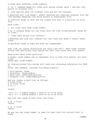 b.sadhiq
10
1.Links have different inode numbers.
2. ls -l command shows all links with second column value 1 and the link
points to original file.
3. Link has the path for original file and not the contents.
4.Removing soft link doesn't affect anything but removing original file the
link becomes dangling link which points to nonexistant file.
In Softlink Inode is diff and the linked file will b a shortcut of first
file
Hard Links :
1. All Links have same inode number.
2.ls -l command shows all the links with the link column(Second) shows No.
of links.
3. Links have actual file contents
4.Removing any link just reduces the link count but doesn't affect other
links.
In Hardlink Inode is same and both are independent
Soft link can create directories but hard link can't. Hard links created
within that particular file system but soft link cross that file system
Hard links canot cross partition
A single inode number use to represent file in each file system. All hard
links
based upon inode number.
So linking across file system will lead into confusing references for UNIX
or
Linux. For example, consider following scenario
* File system: /home
* Directory: /home/sadhiq
* Hard link: /home/sadhiq/file2
* Original file: /home/sadhiq/file1
Now you create a hard link as follows:
$ touch file1
$ ln file1 file2
$ ls -l
Output:
-rw-r--r-- 2 sadhiq sadhiq 0 2006-01-30 13:28 file1
-rw-r--r-- 2 sadhiq sadhiq 0 2006-01-30 13:28 file2
Now just see inode of both file1 and file2:
$ ls -i file1
782263
$ ls -i file2
782263
As you can see inode number is same for hard link file called file2 in
inode
 