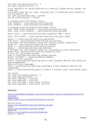 b.sadhiq
102
net.ipv4.tcp_synack_retries = 2
net.ipv4.tcp_syn_retries = 2
# you shouldn’t be using conntrack on a heavily loaded server anyway, but
these are
# suitably high for our uses, insuring that if conntrack gets turned on,
the box doesn’t die
net.ipv4.ip_conntrack_max = 1048576
net.nf_conntrack_max = 1048576
# increase Linux TCP buffer limits
echo 8388608 > /proc/sys/net/core/rmem_max
echo 8388608 > /proc/sys/net/core/wmem_max
# increase Linux autotuning TCP buffer limits
echo "4096 87380 8388608" > /proc/sys/net/ipv4/tcp_rmem
echo "4096 65536 8388608" > /proc/sys/net/ipv4/tcp_wmem
#echo 65536 > /proc/sys/fs/file-max # physical RAM * 256/4
echo "1024 65000" > /proc/sys/net/ipv4/ip_local_port_range
#echo 1 > /proc/sys/net/ipv4/tcp_syncookies
echo 8192 > /proc/sys/net/ipv4/tcp_max_syn_backlog
# Decrease the time default value for tcp_fin_timeout connection
#echo 30 > /proc/sys/net/ipv4/tcp_fin_timeout
#echo 3 > /proc/sys/net/ipv4/tcp_syn_retries
#echo 2 > /proc/sys/net/ipv4/tcp_retries1
# Decrease the time default value for tcp_keepalive_time connection
#echo 1800 >/proc/sys/net/ipv4/tcp_keepalive_time
# Turn off tcp_window_scaling
echo 0 >/proc/sys/net/ipv4/tcp_window_scaling
#echo "67108864" > /proc/sys/kernel/shmmax
# Turn off the tcp_sack
echo 0 >/proc/sys/net/ipv4/tcp_sack # This disables RFC2018 TCP Selective
Acknowledgements
#Turn off tcp_timestamps
echo 0 >/proc/sys/net/ipv4/tcp_timestamps # This disables RFC1323 TCP
timestamps
echo 5 > /proc/sys/kernel/panic # reboot 5 minutes later then kernel panic
the third:
net.ipv4.tcp_window_scaling = 1
net.ipv4.tcp_syncookies = 1
net.core.rmem_max = 16777216
net.core.wmem_max = 16777216
net.ipv4.tcp_rmem = 4096 87380 16777216
net.ipv4.tcp_wmem = 4096 65536 16777216
Refrence
http://shebangme.blogspot.com/2010/07/kernel-sysctl-configuration-file-
for.html
swappiness
http://www.linux.com/archive/feature/146599
Device driver
http://en.wikipedia.org/wiki/Device_driver
Lsmod
http://en.wikipedia.org/wiki/Lsmod
Modprobe
http://en.wikipedia.org/wiki/Modprobe
Oracle + sysctl
 