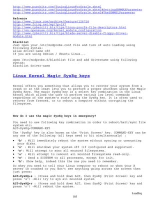 b.sadhiq
103
http://www.puschitz.com/TuningLinuxForOracle.shtml
http://www.puschitz.com/TuningLinuxForOracle.shtml#SettingSHMMAXParameter
http://www.puschitz.com/TuningLinuxForOracle.shtml#TheSEMMSLParameter
Refrence
http://www.linux.com/archive/feature/126718
http://www.fcicq.net/wp/?p=197
http://www.cyberciti.biz/tips/linux-procfs-file-descriptors.html
http://en.opensuse.org/Kernel_module_configuration
http://www.cyberciti.biz/tips/blade-server-disable-floppy-driver-
module.html
Blacklist
Just open your /etc/modprobe.conf file and turn of auto loading using
following syntax:
alias driver-name off
If you are using Debian / Ubuntu Linux...
open /etc/modprobe.d/blacklist file and add drivername using following
syntax:
blacklist driver-name
Linux Kernel Magic SysRq keys
Kernel offers you something that allows you to recover your system from a
crash or at the least lets you to perform a proper shutdown using the Magic
SysRq Keys. The magic SysRq key is a select key combination in the Linux
kernel which allows the user to perform various low level commands
regardless of the system’s state using the SysRq key. It is often used to
recover from freezes, or to reboot a computer without corrupting the
filesystem.
How do I use the magic SysRq keys in emergency?
You need to use following key combination in order to reboot/halt/sync file
system etc:
ALT+SysRq+COMMAND-KEY
The 'SysRq' key is also known as the 'Print Screen' key. COMMAND-KEY can be
any one of the following (all keys need to hit simultaneously) :
 'b' : Will immediately reboot the system without syncing or unmounting
your disks.
 'o' : Will shutdown your system off (if configured and supported).
 's': Will attempt to sync all mounted filesystems.
 'u' : Will attempt to remount all mounted filesystems read-only.
 'e' : Send a SIGTERM to all processes, except for init.
 'h': Show help, indeed this the one you need to remember.
So whey you need to tell your Linux computer to reboot or when your X
server is crashed or you don't see anything going across the screen then
just press:
ALT+SysRQ+s : (Press and hold down ALT, then SysRQ (Print Screen) key and
press 's') -Will try to syn all mounted system
ALT+SysRQ+r : (Press and hold down ALT, then SysRQ (Print Screen) key and
press 'r') -Will reboot the system.
 