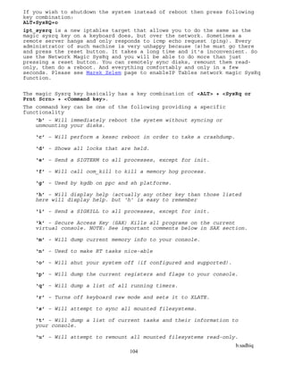 b.sadhiq
104
If you wish to shutdown the system instead of reboot then press following
key combination:
ALT+SysRQ+o
ipt_sysrq is a new iptables target that allows you to do the same as the
magic sysrq key on a keyboard does, but over the network. Sometimes a
remote server hangs and only responds to icmp echo request (ping). Every
administrator of such machine is very unhappy because (s)he must go there
and press the reset button. It takes a long time and it's inconvenient. So
use the Network Magic SysRq and you will be able to do more than just
pressing a reset button. You can remotely sync disks, remount them read-
only, then do a reboot. And everything comfortably and only in a few
seconds. Please see Marek Zelem page to enableIP Tables network magic SysRq
function.
The magic Sysrq key basically has a key combination of <ALT> + <SysRq or
Prnt Scrn> + <Command key>.
The command key can be one of the following providing a specific
functionality
‘b’ – Will immediately reboot the system without syncing or
unmounting your disks.
‘c’ – Will perform a kexec reboot in order to take a crashdump.
‘d’ – Shows all locks that are held.
‘e’ – Send a SIGTERM to all processes, except for init.
‘f’ – Will call oom_kill to kill a memory hog process.
‘g’ – Used by kgdb on ppc and sh platforms.
‘h’ – Will display help (actually any other key than those listed
here will display help. but ‘h’ is easy to remember
‘i’ – Send a SIGKILL to all processes, except for init.
‘k’ – Secure Access Key (SAK) Kills all programs on the current
virtual console. NOTE: See important comments below in SAK section.
‘m’ – Will dump current memory info to your console.
‘n’ – Used to make RT tasks nice-able
‘o’ – Will shut your system off (if configured and supported).
‘p’ – Will dump the current registers and flags to your console.
‘q’ – Will dump a list of all running timers.
‘r’ – Turns off keyboard raw mode and sets it to XLATE.
‘s’ – Will attempt to sync all mounted filesystems.
‘t’ – Will dump a list of current tasks and their information to
your console.
‘u’ – Will attempt to remount all mounted filesystems read-only.
 