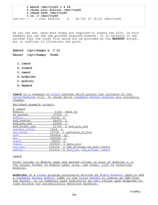 b.sadhiq
106
# mknod /dev/ttyS0 c 4 64
# chown root.dialout /dev/ttyS0
# chmod 0644 /dev/ttyS0
# ls -l /dev/ttyS0
crw-rw---- 1 root dialout 4, 64 Oct 23 18:23 /dev/ttyS0
As you can see, many more steps are required to create the file. In this
example you can see the process required however. It is unlikely in the
extreme that the ttyS0 file would not be provided by the MAKEDEV script,
but it suffices to illustrate the point.
$mknod /opt/champu b 3 10
$mount /opt/champu /home
1. lsmod
2. insmod
3. rmmod
4. modprobe
5. modinfo
6. depmod
lsmod is a command on Linux systems which prints the contents of the
/proc/modules file. It shows which loadable kernel modules are currently
loaded.
Abridged example output:
# lsmod
Module Size Used by
af_packet 27392 2
8139too 30592 0
snd_cs46xx 96872 3
snd_pcm_oss 55808 1
snd_mixer_oss 21760 2 snd_pcm_oss
ip6table_filter 7424 1
ip6_tables 19728 1 ip6table_filter
ipv6 290404 22
xfs 568384 4
sis900 18052 5
libata 169920 1 pata_sis
scsi_mod 158316 3 usb_storage,sd_mod,libata
usbcore 155312 6 ohci_hcd, usb_storage, usbhid
lsmod
First column is Module name and second column is size of modules i..e
the output format is module name, size, use count, list of referring
modules.
modprobe is a Linux program originally written by Rusty Russell used to add
a loadable kernel module (LKM) to the Linux kernel or remove an LKM from
the kernel. It is commonly used indirectly as udev relies upon modprobe to
load drivers for automatically detected hardware.
 