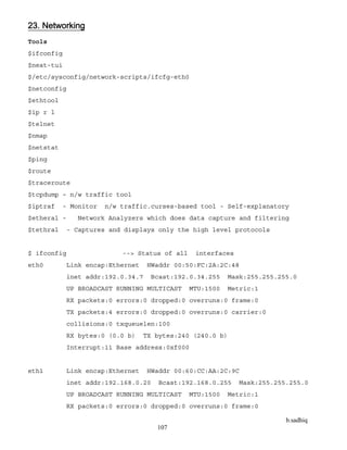 b.sadhiq
107
23. Networking
Tools
$ifconfig
$neat-tui
$/etc/sysconfig/network-scripts/ifcfg-eth0
$netconfig
$ethtool
$ip r l
$telnet
$nmap
$netstat
$ping
$route
$traceroute
$tcpdump – n/w traffic tool
$iptraf - Monitor n/w traffic.curses-based tool - Self-explanatory
$etheral - Network Analyzers which does data capture and filtering
$tethral - Captures and displays only the high level protocols
$ ifconfig --> Status of all interfaces
eth0 Link encap:Ethernet HWaddr 00:50:FC:2A:2C:48
inet addr:192.0.34.7 Bcast:192.0.34.255 Mask:255.255.255.0
UP BROADCAST RUNNING MULTICAST MTU:1500 Metric:1
RX packets:0 errors:0 dropped:0 overruns:0 frame:0
TX packets:4 errors:0 dropped:0 overruns:0 carrier:0
collisions:0 txqueuelen:100
RX bytes:0 (0.0 b) TX bytes:240 (240.0 b)
Interrupt:11 Base address:0xf000
eth1 Link encap:Ethernet HWaddr 00:60:CC:AA:2C:9C
inet addr:192.168.0.20 Bcast:192.168.0.255 Mask:255.255.255.0
UP BROADCAST RUNNING MULTICAST MTU:1500 Metric:1
RX packets:0 errors:0 dropped:0 overruns:0 frame:0
 