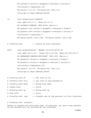 b.sadhiq
108
TX packets:4 errors:0 dropped:0 overruns:0 carrier:0
collisions:0 txqueuelen:100
RX bytes:0 (0.0 b) TX bytes:240 (240.0 b)
Interrupt:11 Base address:0xc000
lo Link encap:Local Loopback
inet addr:127.0.0.1 Mask:255.0.0.0
UP LOOPBACK RUNNING MTU:16436 Metric:1
RX packets:1407 errors:0 dropped:0 overruns:0 frame:0
TX packets:1407 errors:0 dropped:0 overruns:0 carrier:0
collisions:0 txqueuelen:0
RX bytes:149180 (145.6 Kb) TX bytes:149180 (145.6 Kb)
$ ifconfig eth0 --> Status of eth0 interface
eth0 Link encap:Ethernet HWaddr 00:50:FC:2A:2C:48
inet addr:192.0.34.7 Bcast:192.0.34.255 Mask:255.255.255.0
UP BROADCAST RUNNING MULTICAST MTU:1500 Metric:1
RX packets:0 errors:0 dropped:0 overruns:0 frame:0
TX packets:4 errors:0 dropped:0 overruns:0 carrier:0
collisions:0 txqueuelen:100
RX bytes:0 (0.0 b) TX bytes:240 (240.0 b)
Interrupt:11 Base address:0xf000
$ ifconfig eth0 IP --> Set eth0 to IP
$ ifconfig eth0 IP:x --> Set eth0 to multiplexed IP
$ ifconfig eth0 down --> Bring eth0 down
$ ifdown eth0 --> ditto
$ ifconfig eth0 up --> Bring eth0 up
$ ifup eth0 --> ditto
$ ifconfig eth0 -arp --> Disable use of arp protocol on this interface
$ ifconfig eth0 -allmulti
Enable or disable all-multicast mode. If selected, all multi-cast packets
on the network will be received by the interface.
 