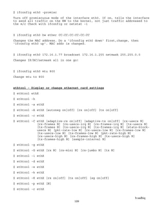b.sadhiq
109
$ ifconfig eth0 -promisc
Turn off promiscuous mode of the interface eth0. If on, tells the interface
to send all traffic on the NW to the kernel, not just traffic addressed to
the m/c Check with ifconfig or netstat -i
$ ifconfig eth0 hw ether CC:CC:CC:CC:CC:CC
Changes the MAC address. Do a 'ifconfig eth0 down' first,change, then
'ifconfig eth0 up'. MAC addr is changed.
$ ifconfig eth0 172.16.1.77 broadcast 172.16.1.255 netmask 255.255.0.0
Changes IP/BC/netmask all in one go!
$ ifconfig eth0 mtu 800
Change mtu to 800
ethtool - Display or change ethernet card settings
$ ethtool ethX
$ ethtool -h
$ ethtool -a ethX
$ ethtool -A ethX [autoneg on|off] [rx on|off] [tx on|off]
$ ethtool -c ethX
$ ethtool -C ethX [adaptive-rx on|off] [adaptive-tx on|off] [rx-usecs N]
[rx-frames N] [rx-usecs-irq N] [rx-frames-irq N] [tx-usecs N]
[tx-frames N] [tx-usecs-irq N] [tx-frames-irq N] [stats-block-
usecs N] [pkt-rate-low N] [rx-usecs-low N] [rx-frames-low N]
[tx-usecs-low N] [tx-frames-low N] [pkt-rate-high N]
[rx-usecs-high N] [rx-frames-high N] [tx-usecs-high N]
[tx-frames-high N] [sample-interval N]
$ ethtool -g ethX
$ ethtool -G ethX [rx N] [rx-mini N] [rx-jumbo N] [tx N]
$ ethtool -i ethX
$ ethtool -d ethX
$ ethtool -e ethX
$ ethtool -k ethX
$ ethtool -K ethX [rx on|off] [tx on|off] [sg on|off]
$ ethtool -p ethX [N]
$ ethtool -r ethX
 