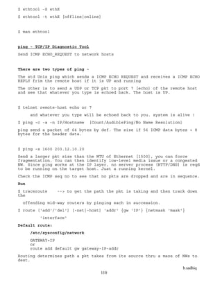 b.sadhiq
110
$ ethtool -S ethX
$ ethtool -t ethX [offline|online]
$ man ethtool
ping - TCP/IP Diagnostic Tool
Send ICMP ECHO_REQUEST to network hosts
There are two types of ping -
The std Unix ping which sends a ICMP ECHO REQUEST and receives a ICMP ECHO
REPLY frim the remote host if it is UP and running
The other is to send a UDP or TCP pkt to port 7 [echo] of the remote host
and see that whatever you type is echoed back. The host is UP.
$ telnet remote-host echo or 7
and whatever you type will be echoed back to you. system is alive !
$ ping -c -a -n IP/Hostname [Count/AudiblePing/No Name Resolution]
ping send a packet of 64 bytes by def. The size if 56 ICMP data bytes + 8
bytes for the header data.
$ ping -s 1600 203.12.10.20
Send a larger pkt size than the MTU of Ethernet [1500], you can force
fragmentation. You can then identify low-level media issue or a congested
NW. Since ping works at the IP layer, no server process [HTTP/DNS] is reqd
to be running on the target host. Just a running kernel.
Check the ICMP seq no to see that no pkts are dropped and are in sequence.
Run
$ traceroute --> to get the path the pkt is taking and then track down
the
offending mid-way routers by pinging each in succession.
$ route ['add'/'del'] [-net|-host] 'addr' {gw 'IP'} {netmask 'mask'}
'interface'
Default route:
/etc/sysconfig/network
GATEWAY=IP
or
route add default gw gateway-IP-addr
Routing determines path a pkt takes from its source thru a maze of NWs to
dest.
 
