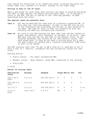 b.sadhiq
111
Like asking for directions in an unfamiliar place. A person may point you
tothe right city, another to a street, another to the right bldg.
Routing is done at the IP layer.
When a pkt bound for some other host arrives, the path is found by matching
the dest IP addr against the Kernel Routing Table [KRT]. If it matches a
route in the KRT, the pkt is fwd'ed to the 'next-hop gateway' IP addr
associated with the route.
Two special cases are possible here:
Case I: pkt may be destined for some host on a directly connected NW. In
this case the 'next-hop gateway' IP addr in the KRT will be one
of the localhosts own interfaces and the pkt is sent directly to
its dest. The type of route is what you normally do with the
ifconfig cmd when you configure and interface.
Case II: No route in the KRT matches the dest addr that the pkt wishes to
reach. The default route [Gateway] is invoked. Or an error. Most
NWs have only one way out and that is the default route. On the
Internet backbone, the routers do not have default routes. The
buck stops here. If they do not have a routing entry for a dest,
the dest cannot be reached and a "network unreachable" ICMP error
is sent to the sender
The KRT contains info like "To get to NW X from m/c Y, send pkt to m/c Z
with a cost of 1 [metric], alongwith TTL and reliability values for that
route.
Routing Policy:
 Static routes : For small unconnected NWs
 Dynamic routes : Many subnets, large NWs, connected to the Internet
 Static/Dyn :
$ route
Kernel IP routing table
Destination Gateway Genmask Flags Metric Ref Use
Iface
192.0.34.0 0.0.0.0. 255.255.255.0 U 0 0 0
eth0
192.168.0.0 0.0.0.0. 255.255.255.0 U 0 0 0
eth1
127.0.0.1 0.0.0.0 255.255.255.0 U 0 0 0 lo
0.0.0.0. 192.0.34.1 0.0.0.0 UG 0 0 0
eth0
 