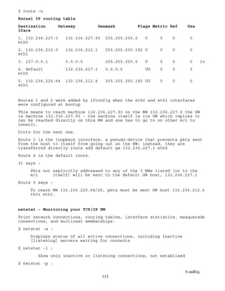 b.sadhiq
112
$ route -n
Kernel IP routing table
Destination Gateway Genmask Flags Metric Ref Use
Iface
1. 132.236.227.0 132.236.227.93 255.255.255.0 U 0 0 0
eth0
2. 132.236.212.0 132.236.212.1 255.255.255.192 U 0 0 0
eth1
3. 127.0.0.1 0.0.0.0 255.255.255.0 U 0 0 0 lo
4. default 132.236.227.1 0.0.0.0 UG 0 0 0
eth0
5. 132.236.220.64 132.236.212.6 255.255.255.192 UG 0 0 0
eth1
Routes 1 and 2 were added by ifconfig when the eth0 and eth1 interfaces
were configured at bootup
This means to reach machine 132.236.227.93 on the NW 132.236.227.0 the GW
is machine 132.236.227.93 - the machine itself is its GW which implies it
can be reached directly on this NW and one has to go to no other m/c to
consult.
Ditto for the next one.
Route 3 is the loopback interface, a pseudo-device that prevents pkts sent
from the host to itself from going out on the NW; instead, they are
transferred directly route add default gw 132.236.227.1 eth0
Route 4 is the default route.
It says :
Pkts not explicitly addressed to any of the 3 NWs listed [or to the
m/c itself] will be sent to the default GW host, 132.236.227.1
Route 5 says :
To reach NW 132.236.220.64/26, pkts must be sent GW host 132.236.212.6
thru eth1.
netstat - Monitoring your TCP/IP NW
Print network connections, routing tables, interface statistics, masquerade
connections, and multicast memberships.
$ netstat -a :
Displays status of all active connections, including Inactive
[listening] servers waiting for connects
$ netstat -l :
Show only inactive or listening connections, not establised
$ netstat -p :
 