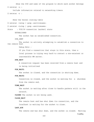 b.sadhiq
113
Show the PID and name of the program to which each socket belongs
$ netstat -o :
Include information related to networking timers
$ netstat -r :
Show the kernel routing table
$ netstat –vatnp | grep <servicename>
$ netstat –tulnp | grep <servicename>
State : TCP/IP connection [socket] state
ESTABLISHED
The socket has an established connection.
SYN_SENT
The socket is actively attempting to establish a connection to
the remote host
Debug Note :
If you find a connection that stays in this state, then a
local process is trying very hard to contact a non-existent or
inaccessible NW server.
SYN_RECV
A connection request has been received from a remote host and
is being initialized
FIN_WAIT1
The socket is closed, and the connection is shutting down.
FIN_WAIT2
Connection is closed, and the socket is waiting for a shutdown
from the remote end.
TIME_WAIT
The socket is waiting after close to handle packets still in the
network.
CLOSED The socket is not being used.
CLOSE_WAIT
The remote host end has shut down its connection, and the
localhost is waiting for the socket to close.
LAST_ACK
The remote end has shut down, and the socket is closed. Waiting
 
