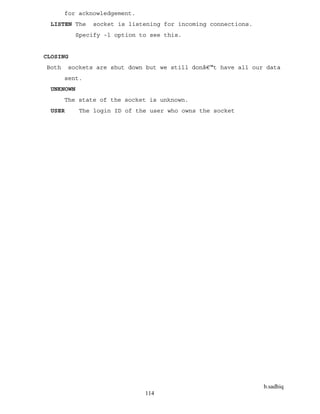 b.sadhiq
114
for acknowledgement.
LISTEN The socket is listening for incoming connections.
Specify -l option to see this.
CLOSING
Both sockets are shut down but we still donâ€™t have all our data
sent.
UNKNOWN
The state of the socket is unknown.
USER The login ID of the user who owns the socket
 
