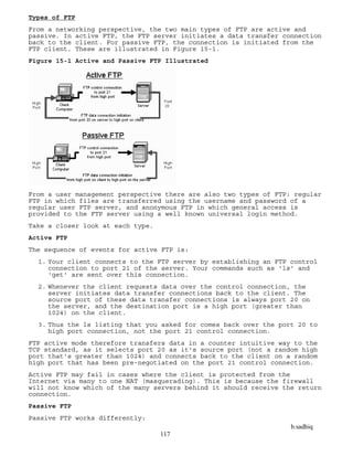 b.sadhiq
117
Types of FTP
From a networking perspective, the two main types of FTP are active and
passive. In active FTP, the FTP server initiates a data transfer connection
back to the client. For passive FTP, the connection is initiated from the
FTP client. These are illustrated in Figure 15-1.
Figure 15-1 Active and Passive FTP Illustrated
From a user management perspective there are also two types of FTP: regular
FTP in which files are transferred using the username and password of a
regular user FTP server, and anonymous FTP in which general access is
provided to the FTP server using a well known universal login method.
Take a closer look at each type.
Active FTP
The sequence of events for active FTP is:
1. Your client connects to the FTP server by establishing an FTP control
connection to port 21 of the server. Your commands such as 'ls' and
'get' are sent over this connection.
2. Whenever the client requests data over the control connection, the
server initiates data transfer connections back to the client. The
source port of these data transfer connections is always port 20 on
the server, and the destination port is a high port (greater than
1024) on the client.
3. Thus the ls listing that you asked for comes back over the port 20 to
high port connection, not the port 21 control connection.
FTP active mode therefore transfers data in a counter intuitive way to the
TCP standard, as it selects port 20 as it's source port (not a random high
port that's greater than 1024) and connects back to the client on a random
high port that has been pre-negotiated on the port 21 control connection.
Active FTP may fail in cases where the client is protected from the
Internet via many to one NAT (masquerading). This is because the firewall
will not know which of the many servers behind it should receive the return
connection.
Passive FTP
Passive FTP works differently:
 