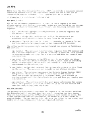 b.sadhiq
121
25. NFS
NFSv2 uses the User Datagram Protocol (UDP) to provide a stateless network
connection between the client and server. NFSv3 can use either UDP or
Transmission Control Protocol (TCP) running over an IP network
/lib/modules/2.4.20-8/kernel/fs/nfsd/nfsd.
NFS port – 2049
NFS relies on Remote Procedure Calls (RPC) to route requests between
clients and servers. RPC services under Linux are controlled by the portmap
service. To share or mount NFS file systems, the following services work
together:
 nfs - Starts the appropriate RPC processes to service requests for
shared NFS file systems.
 nfslock - An optional service that starts the appropriate RPC
processes to allow NFS clients to lock files on the server.
 portmap - The RPC service for Linux; it responds to requests for RPC
services and sets up connections to the requested RPC service.
The following RPC processes work together behind the scenes to facilitate
NFS services:
 rpc.mountd - This process receives mount requests from NFS clients and
verifies the requested file system is currently exported. This process
is started automatically by the nfs service and does not require user
configuration.
 rpc.nfsd - This process is the NFS server. It works with the Linux
kernel to meet the dynamic demands of NFS clients, such as providing
server threads each time an NFS client connects. This process
corresponds to the nfs service.
 rpc.lockd - An optional process that allows NFS clients to lock files
on the server. This process corresponds to the nfslock service.
 rpc.statd - This process implements the Network Status Monitor (NSM)
RPC protocol which notifies NFS clients when an NFS server is
restarted without being gracefully brought down. This process is
started automatically by the nfslock service and does not require user
configuration.
 rpc.rquotad - This process provides user quota information for remote
users. This process is started automatically by the nfs service and
does not require user configuration.
NFS and Portmap
The portmap service under Linux maps RPC requests to the correct services.
RPC processes notify portmap when they start, revealing the port number
they are monitoring and the RPC program numbers they expect to serve. The
client system then contacts portmap on the server with a particular RPC
program number. The portmap service redirects the client to the proper port
number so it can communicate with the requested service.
 