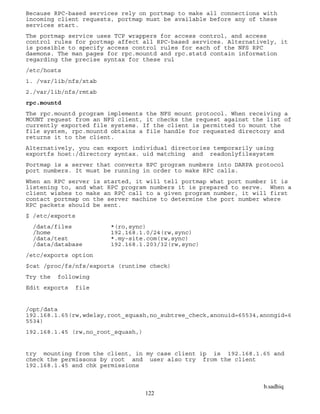 b.sadhiq
122
Because RPC-based services rely on portmap to make all connections with
incoming client requests, portmap must be available before any of these
services start.
The portmap service uses TCP wrappers for access control, and access
control rules for portmap affect all RPC-based services. Alternatively, it
is possible to specify access control rules for each of the NFS RPC
daemons. The man pages for rpc.mountd and rpc.statd contain information
regarding the precise syntax for these rul
/etc/hosts
1. /var/lib/nfs/xtab
2./var/lib/nfs/rmtab
rpc.mountd
The rpc.mountd program implements the NFS mount protocol. When receiving a
MOUNT request from an NFS client, it checks the request against the list of
currently exported file systems. If the client is permitted to mount the
file system, rpc.mountd obtains a file handle for requested directory and
returns it to the client.
Alternatively, you can export individual directories temporarily using
exportfs host:/directory syntax. uid matching and readonlyfilesystem
Portmap is a server that converts RPC program numbers into DARPA protocol
port numbers. It must be running in order to make RPC calls.
When an RPC server is started, it will tell portmap what port number it is
listening to, and what RPC program numbers it is prepared to serve. When a
client wishes to make an RPC call to a given program number, it will first
contact portmap on the server machine to determine the port number where
RPC packets should be sent.
$ /etc/exports
/data/files *(ro,sync)
/home 192.168.1.0/24(rw,sync)
/data/test *.my-site.com(rw,sync)
/data/database 192.168.1.203/32(rw,sync)
/etc/exports option
$cat /proc/fs/nfs/exports (runtime check)
Try the following
Edit exports file
/opt/data
192.168.1.65(rw,wdelay,root_squash,no_subtree_check,anonuid=65534,anongid=6
5534)
192.168.1.45 (rw,no_root_squash,)
try mounting from the client, in my case client ip is 192.168.1.65 and
check the permissons by root and user also try from the client
192.168.1.45 and chk permissions
 