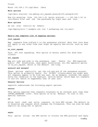 b.sadhiq
123
Client
Mount 192.168.1.75:/opt/data /data
More options
/opt/data station1 (rw,wdelay,all_squash,anonuid=150,anongid=100)
Now try mounting from 192.168.1.65 (point station1 --> 192.168.1.65 in
/etc/hosts file) and chk the permisson by login user and root.
More options
we can also restrict by domain.
/opt/deploy/stic *.example.com (rw) *.workgroup.com (ro,sync)
Here’s the complete list of mapping options:
root_squash
Map requests from uid/gid 0 to the anonymous uid/gid. Note that this does
not apply to any other uids that might be equally sen-sitive, such as user
bin.
no_root_squash
Turn off root squashing. This option is mainly useful for disk-less
clients.
all_squash
Map all uids and gids to the anonymous user. Useful for NFS-exported
public FTP directories, news spool directories, etc.The opposite option
is no_all_squash, which is the default set-ting.
anonuid and anongid
These options explicitly set the uid and gid of the anonymous account.
This option is primarily useful for PC/NFS clients,where you might want
all requests appear to be from one user. As an example, consider the export
entry for /home/joe in the exam-ple section below, which maps all requests
to uid 150 (which is supposedly that of user joe).
General Options
exportfs understands the following export options:
secure
This option requires that requests originate on an internet port less than
IPPORT_RESERVED (1024). This option is on by default. To turn it off,
specify insecure.
rw
Allow both read and write requests on this NFS volume. The default is
to disallow any request which changes the filesystem. This can also be made
explicit by using the ro option.
async
This option allows the NFS server to violate the NFS protocol and reply
 