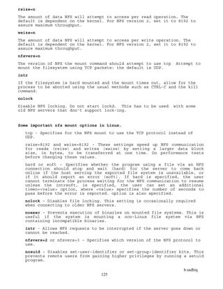 b.sadhiq
125
rsize=n
The amount of data NFS will attempt to access per read operation. The
default is dependent on the kernel. For NFS version 2, set it to 8192 to
assure maximum throughput.
wsize=n
The amount of data NFS will attempt to access per write operation. The
default is dependent on the kernel. For NFS version 2, set it to 8192 to
assure maximum throughput.
nfsvers=n
The version of NFS the mount command should attempt to use tcp Attempt to
mount the filesystem using TCP packets: the default is UDP.
intr
If the filesystem is hard mounted and the mount times out, allow for the
process to be aborted using the usual methods such as CTRL-C and the kill
command.
nolock
Disable NFS locking. Do not start lockd. This has to be used with some
old NFS servers that don’t support lock-ing.
Some important nfs mount options in Linux.
tcp - Specifies for the NFS mount to use the TCP protocol instead of
UDP.
rsize=8192 and wsize=8192 - These settings speed up NFS communication
for reads (rsize) and writes (wsize) by setting a larger data block
size, in bytes, to be transferred at one time. Do performance tests
before changing these values.
hard or soft - Specifies whether the program using a file via an NFS
connection should stop and wait (hard) for the server to come back
online if the host serving the exported file system is unavailable, or
if it should report an error (soft). If hard is specified, the user
cannot terminate the process waiting for the NFS communication to resume
unless the intrsoft, is specified, the user can set an additional
timeo=<value> option, where <value> specifies the number of seconds to
pass before the error is reported. option is also specified.
nolock - Disables file locking. This setting is occasionally required
when connecting to older NFS servers.
noexec - Prevents execution of binaries on mounted file systems. This is
useful if the system is mounting a non-Linux file system via NFS
containing incompatible binaries.
intr - Allows NFS requests to be interrupted if the server goes down or
cannot be reached.
nfsvers=2 or nfsvers=3 - Specifies which version of the NFS protocol to
use.
nosuid - Disables set-user-identifier or set-group-identifier bits. This
prevents remote users from gaining higher privileges by running a setuid
program.
 
