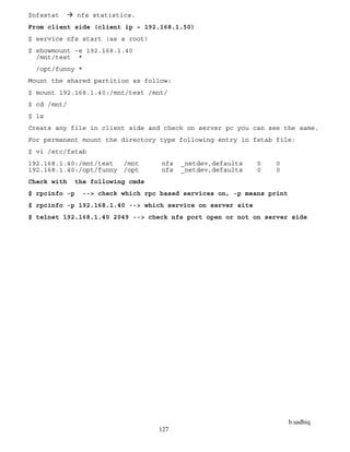 b.sadhiq
127
$nfsstat  nfs statistics.
From client side (client ip – 192.168.1.50)
$ service nfs start (as a root)
$ showmount -e 192.168.1.40
/mnt/test *
/opt/funny *
Mount the shared partition as follow:
$ mount 192.168.1.40:/mnt/test /mnt/
$ cd /mnt/
$ ls
Create any file in client side and check on server pc you can see the same.
For permanent mount the directory type following entry in fstab file:
$ vi /etc/fstab
192.168.1.40:/mnt/test /mnt nfs _netdev,defaults 0 0
192.168.1.40:/opt/funny /opt nfs _netdev,defaults 0 0
Check with the following cmds
$ rpcinfo -p --> check which rpc based services on, -p means print
$ rpcinfo -p 192.168.1.40 --> which service on server site
$ telnet 192.168.1.40 2049 --> check nfs port open or not on server side
 