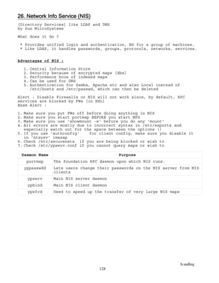 b.sadhiq
128
26. Network Info Service (NIS)
[Directory Services] like LDAP and DNS
by Sun MicroSystems
What does it do ?
* Provides unified login and authentication, NS for a group of machines.
* Like LDAP, it handles passwords, groups, protocols, networks, services.
Advantages of NIS :
1. Central Information Store
2. Security because of encrypted maps [dbs]
3. Performance bcos of indexed maps
4. Can be used for DNS
5. Authentication for Samba, Apache etc and also Local instead of
/etc/hosts and /etc/passwd, which can then be deleted
Alert : Disable Firewalls or NIS will not work since, by default, RPC
services are blocked by FWs [in RHL]
Exam Alert :
1. Make sure you put FWs off before doing anything in NIS
2. Make sure you start portmap BEFORE you start NFS
3. Make sure you use 'showmount -e' before you do any 'mount'
4. All errors are mostly due to incorrect syntax in /etc/exports and
especially watch out for the space between the options ()
5. If you use 'authconfig' for client config, make sure you disable it
in 'ntsysv' imasap
6. Check /etc/securenets if you are being blocked or wish to
7. Check /etc/ypserv.conf if you cannot query maps or wish to
Daemon Name Purpose
portmap The foundation RPC daemon upon which NIS runs.
yppasswdd Lets users change their passwords on the NIS server from NIS
clients
ypserv Main NIS server daemon
ypbind Main NIS client daemon
ypxfrd Used to speed up the transfer of very large NIS maps
 