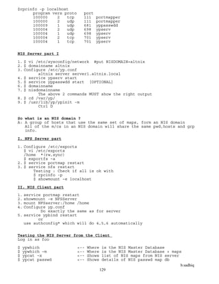 b.sadhiq
129
$rpcinfo -p localhost
program vers proto port
100000 2 tcp 111 portmapper
100000 2 udp 111 portmapper
100009 1 udp 681 yppasswdd
100004 2 udp 698 ypserv
100004 1 udp 698 ypserv
100004 2 tcp 701 ypserv
100004 1 tcp 701 ypserv
NIS Server part I
1. $ vi /etc/sysconfig/network #put NISDOMAIN=altnix
2. $ domainname altnix
3. Configure /etc/yp.conf
altnix server server1.altnix.local
4. $ service ypserv start
5. $ service yppasswdd start [OPTIONAL]
6. $ domainname
7. $ nisdomainname
The above 2 commands MUST show the right output
8. $ cd /var/yp/
9. $ /usr/lib/yp/ypinit -m
Ctrl D
So what is an NIS domain ?
A: A group of hosts that use the same set of maps, form an NIS domain
All of the m/cs in an NIS domain will share the same pwd,hosts and grp
info.
I. NFS Server part
1. Configure /etc/exports
$ vi /etc/exports
/home *(rw,sync)
$ exportfs –a
2. $ service portmap restart
3. $ service nfs restart
Testing : Check if all is ok with
$ rpcinfo -p
$ showmount –e localhost
II. NIS Client part
1. service portmap restart
2. showmount -e NFSServer
3. mount NFSserver:/home /home
4. Configure yp.conf
Do exactly the same as for server
5. service ypbind restart
or
use authconfig* which will do 4,5,6 automatically
Testing the NIS Server from the Client
Log in as foo
$ ypwhich <-- Where is the NIS Master Database
$ ypwhich –m <-- Where is the NIS Master Database + maps
$ ypcat –x <-- Shows list of NIS maps from NIS server
$ ypcat passwd <-- Shows details of NIS passwd map db
 